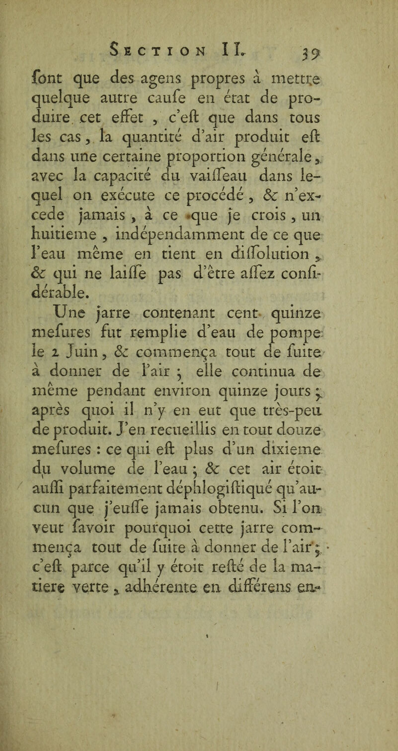 font que des agens propres à mettre quelque autre caufe en état de pro- duire cet effet , ceft que dans tous les cas, la quantité d’air produit eft dans une certaine proportion générale, avec la capacité du vaifleau dans le- quel on exécute ce procédé, &amp; n’ex- cede jamais, à ce «que je crois, un huitieme , indépendamment de ce que: Peau même en tient en diflolution , dérable. Une jatre. contenant cent: quinze mefures fut remplie d’eau de pompe à donner de Pair; elle continua de même pendant environ quinze jours ; après quoi il n’y en eut que très-peu de produit. Pen recueillis en tout douze mefures : ce qui eft plus d’un dixieme du volume de Peau; &amp; cet air étroit cun que j'eufle jamais obtenu. Si l’on veut favoir pourquoi cette jarre com- mença tout de fuite à donner de l'air; : ceft parce qu'il y étoit refté de la ma- tiere vette, adhérente en différens en-