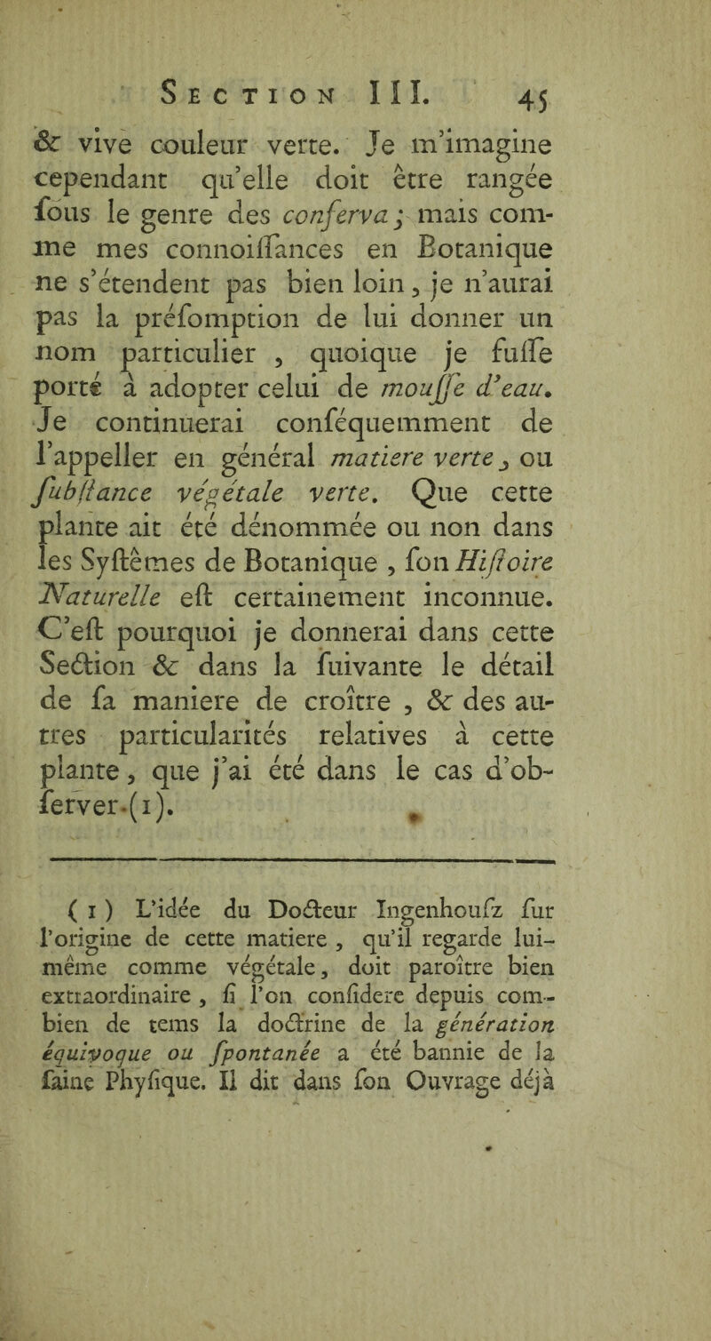 Biever vows Tid. Lx &amp; vive couleur verte. Je m'imagine cependant quelle doit être rangée fous le genre des conferva ; mais com- me mes connoiflances en Botanique ne s'étendent pas bien loin, je n'aurai pas la préfomption de lui donner un nom particulier , quoique je fufle porté a adopter celui de mouffe d’eau. Je continuerai conféquemment de l'appeller en général matiere verte , ou Jubllance végétale verte, Que cette pie ait été dénommée ou non dans | es Syftemes de Botanique , fon Hi/foire Naturelle eft certainement inconnue. C'eft pourquoi je donnerai dans cette Section &amp; dans la fuivante le détail de fa maniere de croître , &amp; des au- tres particularités relatives à cette plante , que j'ai été dans le cas d’ob- ferver.(1). à Samer a (1) L'idée du Do&amp;eur Ingenhoufz fur l'origine de cette matiere, qu’il regarde lui- même comme végétale, doit paroitre bien _ extraordinaire , fi l’on, confidere depuis com- bien de tems Ja do@rine de la génération équivoque ou fpontanée a été bannie de Ja faine Phyfique. Il dit dans fon Ouvrage déjà