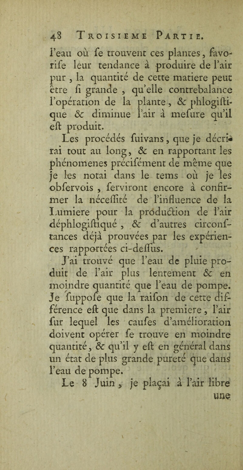 Peau où fe trouvent ces plantes, favo- rife leur tendance à produire de l'air pur , la quantité de cette matiere peut etre fi grande , quelle contrebalance l'opération de la plante, &amp; phlogifti- que &amp; diminue lair à mefure qu'il eft produit. de: Les procédés fuivans, que je décris rai tout au long, &amp; en rapportant les phénomenes précifément de mème que je les notai dans le tems où je les obfervois , ferviront encore à confir- mer la néceflité de linfluence de la Lumiere pour la production de Pair déphlogiftiqué , &amp; d’autres circonf- tances déjà prouvées par les expérien- ces rapportées ci-deflus. eee J'ai trouvé que l’eau de pluie pro- duit de Tair plus lentement &amp; en moindre quantité que l’eau de pompe. Je fuppofe que la raifon de cette te férence eft que dans la premiere, l'air fur lequel les caufes d’amelioration doivent opérer fe trouve en moindre quantité, &amp; qu'il y eft en général dans un état de plus grande pureté que dans l'eau de pompe. Hoes $ Le 8 Juin, je placai a Pair libre | une