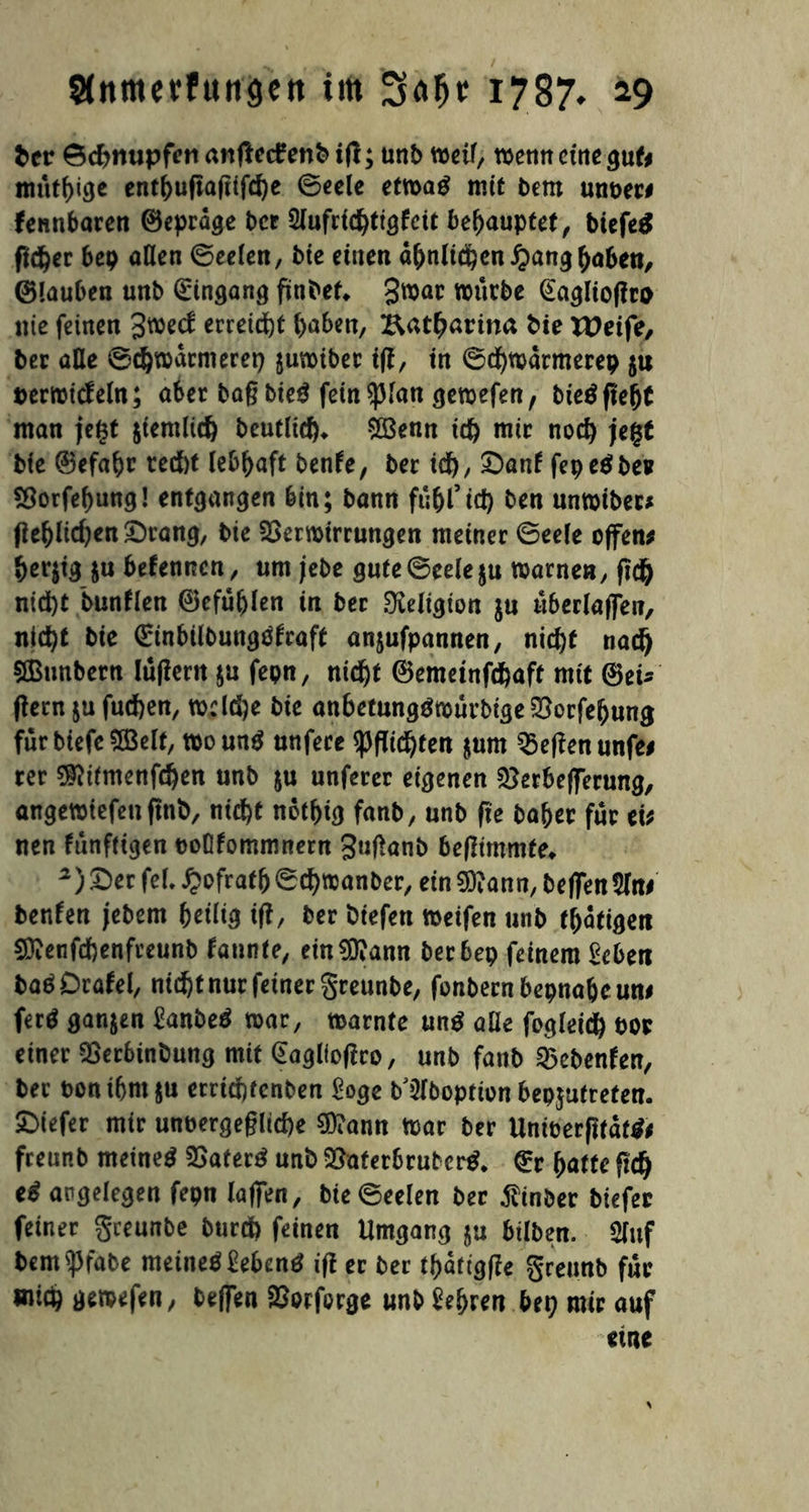 her Schnupfen anftetf enb ig; unt> weif, wenn eine gut; müthige enthugagtfehe (Seele etwaß mit bem unber# fennbaren ©epräge ber Slufridgigfcit behauptet, biefeä fieser bep aOen ©eelen, bie einen ähnlichen #ang haben, ©lauben unb Eingang finbef, 3^ar würbe (Eagliogro nie feinen 3wecf erreicht haben, Katharina bie VOeife, ber äße ©chwatnierep juwiber ig, in ©d)Warmerep $u berwtcfeln; aber bagbteß fein $fan gewefen, bießgefjt man jefst $temlt<h bcutlid)* £öenn ich mir noch jegt bie 0efabr ted)t lebhaft benfe, ber ich, £>anf fepeßber Vorfehung! entgangen bin; bann fühl’id) ben unwiber* (lehlichen £)rang, bie Verwirrungen meiner ©ee(e offen; her|tg $u befennen, um jebe gute©eele$u warnen, geh nicht bunllen ©cfüfjlen tu ber Religion ju überlaffen, nicht bie Grinbilbungßfraft anjufpannen, nicht nach SBmtbern lügern ju fepn, nicht ©emeinfehaft mit @eu (lern jufuchen, wcld)e bie anbetungßmürbige Vorfehung für biefe 5Öelt, wounß unfere ^flüchten jum Vegenunfe# rer ^itmenfehen unb ju unferer eigenen Verbefferung, angewiefen gnb, nicht not^tcj fanb, unb fte baber für ei; nen künftigen boOfommnern guganb begtmmte* 2) Der feL Jpofratb ©chwanber, ein 9ftann, beffen 2lni benfen jebem heüig tg, ber biefen weifen unb tätigen 5D?enfchenfreunb faunte, ein^ann ber bep feinem Sehen baßDrafel, nicht nur feiner greunbe, fonbern beinahe un# ferß ganzen Sanbeß war, warnte unß alle fogleid) bor einer Verbinbung mit (Eagllogro, unb fanb Vebenfen, ber boni(jm$u errichfcnben Soge b^boptton bepjutreten. SDiefer mir unbewegliche $?ann war ber Uniberßtätß; freunb metneß Vaterß unb Vaferbrubcrß. £r hatte fiffy cß angelegen fepn lagen, bte ©eelen ber $inber tiefer feiner greunbe burd) feinen Umgang $u hüben. 5luf bem $fabe meineßSebenß ig er ber thaftgge greunb für mich gewefen, tegen Vorforge unb Sehren bep mir auf