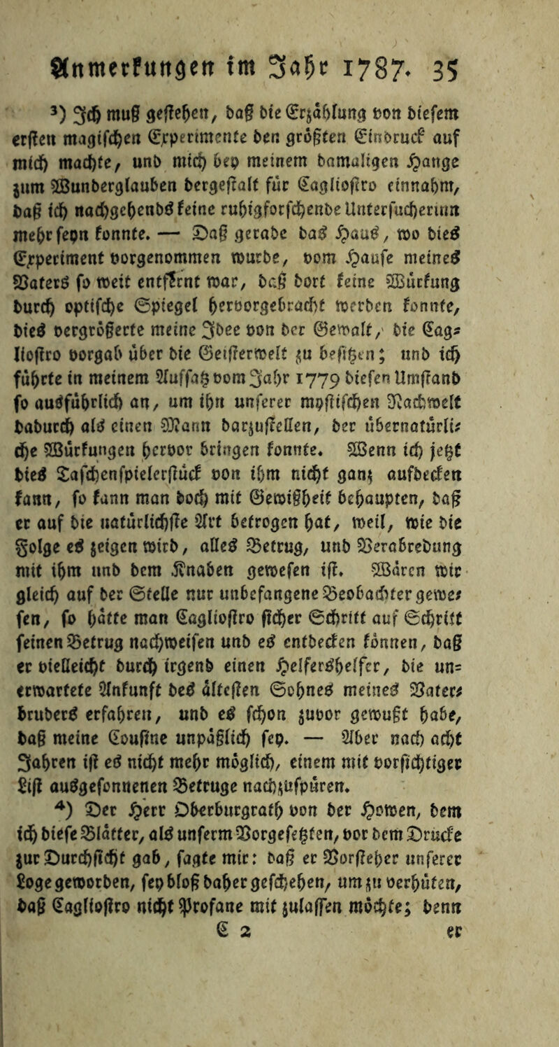 3) 3dj mug geßeljett, bag Me (grjdblung t>ott btefem erßett magifd&en (Experimente ben größten (Einbruch auf tntd) machte, unb nticf) 6ep meinem bamaügen £attge jum 5Bunberglauben bergeßalt für (Eaglioßro etnnabnt, bag td) nad)gc()enbg feine ruMgforfd)enbeUnterfud)erum me&rfeptt fonnte. — £>ag getabe baß fyauß, wo Me$ (Experiment borgenommen würbe, bom £aufe meinet SBafecS fo weit entfernt war, baß bort feine s2Bucfung burd) opttfcfye ©piegel ^eröorgebradbt werben formte, bie$ bergrögerte meine 3bce bon bcr ®ewalt, bie (Eag* Jioßro borgab über Me ©etßerwelt $u heßgen; unb idj führte in meinem 2fuffa§bom3al>r 1779 Mefen Umgant) fo audfubrltd) an, um tgn unferer mpßtfdjen Fachwelt baburd) alä einen 0ü?ann bar^uffeden, ber übernaturli* dje SBurfungen fcerbot bringen fomite. 2Benn id) jefyt bieä £afd)enfpielerßucf bon if)m nid)f gan$ aufbeefett fann, fo fann man bo$ mit ©ewtg&eif behaupten, bag ec auf bte uaturlidjße 5frt betrogen (jat, weil, wie biß golge e$ jetgen wirb, aUeß betrug, unb 2>erabrebung mit iljm unb bem Knaben gewefen iß, 5Bdrcn wie gleid) auf ber ©teile nur unbcfangene&eofcaduergeroe* fen, fo ()ätte man (Eaglioßro ftd^cr ©djrift auf ©d)ri$£ feinen betrug nacfyweifen unb eß entbeefen fbnnen, ba§ er bieüeid)t burd) trgenb einen #eiferM)elfcr, Me un= eewaefete 2lnfunft beß älteßen ©of)neg meinet Sparer* bruberä erfahren, unb tß fdjon $ubor gewugt &abe, bag meine (Eoupne unpdgfid) fep* —■ 5Iber nad) aä)t 3abren iß eß nid)t me&r möglid), einem mit borßcfyttgec Siß au^gefonnenen betrüge nad)$üfpuren, *) ©er Jpecr DbecbucgrafO bon bec £owen, bem tdf) biefe Q3Iaeter, aiß unferm Qjorgefegf en, bor bem £)rucfe $ur!Durd)ßd)f gab, fagte mir: bag er £>orßei>er unferec Soge geworben, fepbloßbafKrgefdjeljett, um$u bereuten, bag (Eaglioßco nictyf profane mit fiulafftn mochte; bentt <E 2 ec