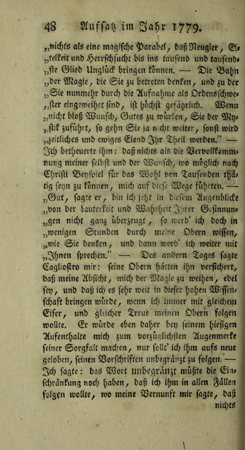 ' ’ \ als eine magifdje ^ärabel, bahOieugier, ©# »telfeit unb Joerrfchfudjt bis ins taufenb unb taufend „fte ©lieb Unglücf bringen tonnen. — ©ie 33a£n „ber SJlagie, bie ©ie ju betreten benfen, unb $u ber 5)®ie nunmehr burdj bte Aufnahme als Orbensfdjroe* „fter eingemdhetfmb, i|t fy&chft gefährlich. £Genn „nicht bloß SBtmfeh, ©ufes ju murfeit, ©ie ber jufu()rf, fo gehn ©ie ja n d)t weiter, fonp wirb „jeitfiches unb ewiges ©enb 3^r ^beii werben/5 — 3<h befeuerte i§m: baß nichts als bie SJeruofffomm* nuug meiner felbfl unb ber SBunfdj, wo möglich nach €$rißt 93et)fviel für bas non ^aufenben tfjd* tig fet;n §u fonnen, mid) auf btefe 2Bege fugten. — „@ut, fagte er, bin id; je^f in biefem 'Äugenblitfe „oon ber iauterfeit unb SBa§rheit 3->rer ©cjrnnun* „gen nid)t gan$ überzeugt, fo werb5 ich bod) in „wenigen ©tunben burd; meine Obern wtjfen, „wie ©ie benfen, unb bann werb5 ich weiter mit „S&wn fpred)en/5 — ©es anbern £oges fagte (Eagltofcro mir: feine Obern garten iljn nerjlchert, bah meine Tlbjtehf, mid) ber 5)tagie $u weihen, ebet fet), unb bah fehr weit in tiefer hohen SBijfen* fchaft bringen würbe, wenn id) immer mit gleidjetn ©fer, unb g(dd)er $reue meinen Obern folgen wollte. ©* würbe eben baher bet) feinem hieftgeri 'Hufenthalte mtd) jurn bor$iWtd)ften Hugenmerfe feiner ©orgfalt madten, nur feilt5 id) ihm aufs neue geloben, feinen 23orfdjriften unbegrdnjt ju folgen. •— 3d) fagte: baS $3ort unbegrdnjt muhte bie ©n* fdjrdnfung nod) h^ben, bah ich ihm ,n edlen Sdllert folgen wollte, wo meine Vernunft mir fagte, bah nichts