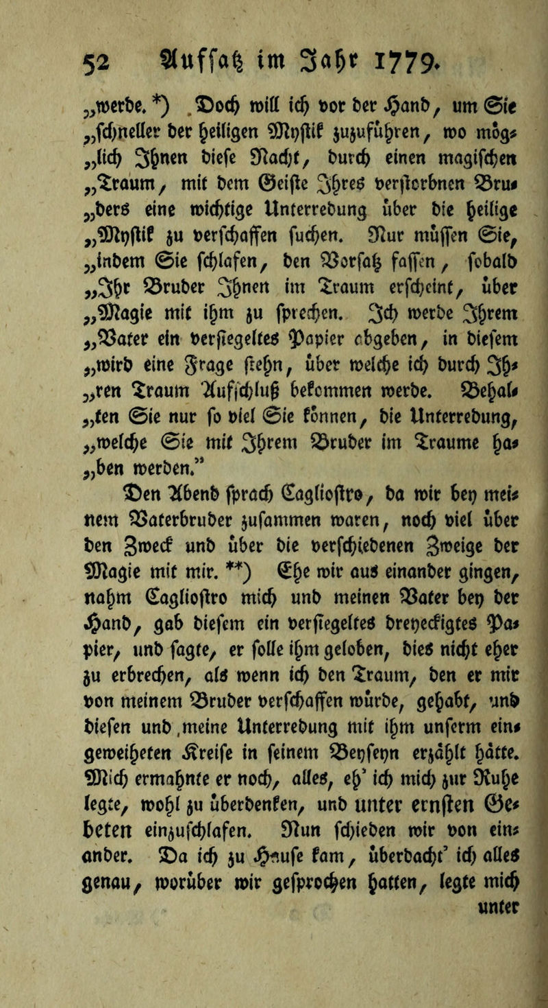 „werbe. *) ©odj will id) »or ber Jpatib, um @ie ;)fd)neller her heiligen SÖtpjtif jujufu^rert, wo mog* „lid) Sonett biefe 9Tlad;(, burch einen magifchett „bräunt/ mit bem ©eijte 3hre$ perjlerbnen ©ru# ?,ber6 eine mistige Unterrebung über bie Zeitige „SJtyftif 5u perfchaffen fudjen. Sftur muffen ©ie, „inbem ©ie fchlafen, ben ©orfal* fafien , fobalb „3hc ©ruber 3hnm im ‘Sraum erfd)cint, über „9ftagie mit iljm ju fprechen. %d) werbe Syrern ,,©ater ein besegeltes kopier cbgeben, in biefem „wirb eine §rage ftefrn, über welche ich burch 3h* 5>ren Sraum 2(uffd)luff bekommen werbe, ©eljal# 5,ten ©ie nur fo Piel ©ie tonnen, bie Unterrebung, „welche ©ie mit 3#rem ©ruber im Traume f)a# „ben werben/* 35en TCbenb fpradj Saglioffro, ba wir bet) tuet* ttem ©aterbruber jufammen waren, noch Piel über ben gwecb unb über bie perfdHebenen Steige ber SJtagie mit mir. **) Sfje wir aus einanber gingen, nahm Saglioffro mich unb meinen ©ater bep ber Jjjanb, gab biefem ein perjtegelteS brepecfigteS tya* pier, unb fagte, er fotfe i£m geloben, bie$ nicht eher $u erbrechen, als wenn ich ben Sraum, ben er mir Don meinem ©ruber perfchaffen würbe, gehabt, unb biefen unb .meine Unterrebung mit i§m unferm ein# geweideten Äreife in feinem ©epfepn er^d^tt hatte, ©ttdj ermahnte er noch, alle*, eh' ich mid; jur 9tuhe (egte, wohl ju uberbenfen, unb unter ecnjten 0e# beten ein^ufchlafen. 9tun fdjieben wir Pon ein* anber. 5Da ich 5« J&*ufe fam, überbaut’ ich alle* genau, worüber wir gefprochen hotten, (egte mich unter