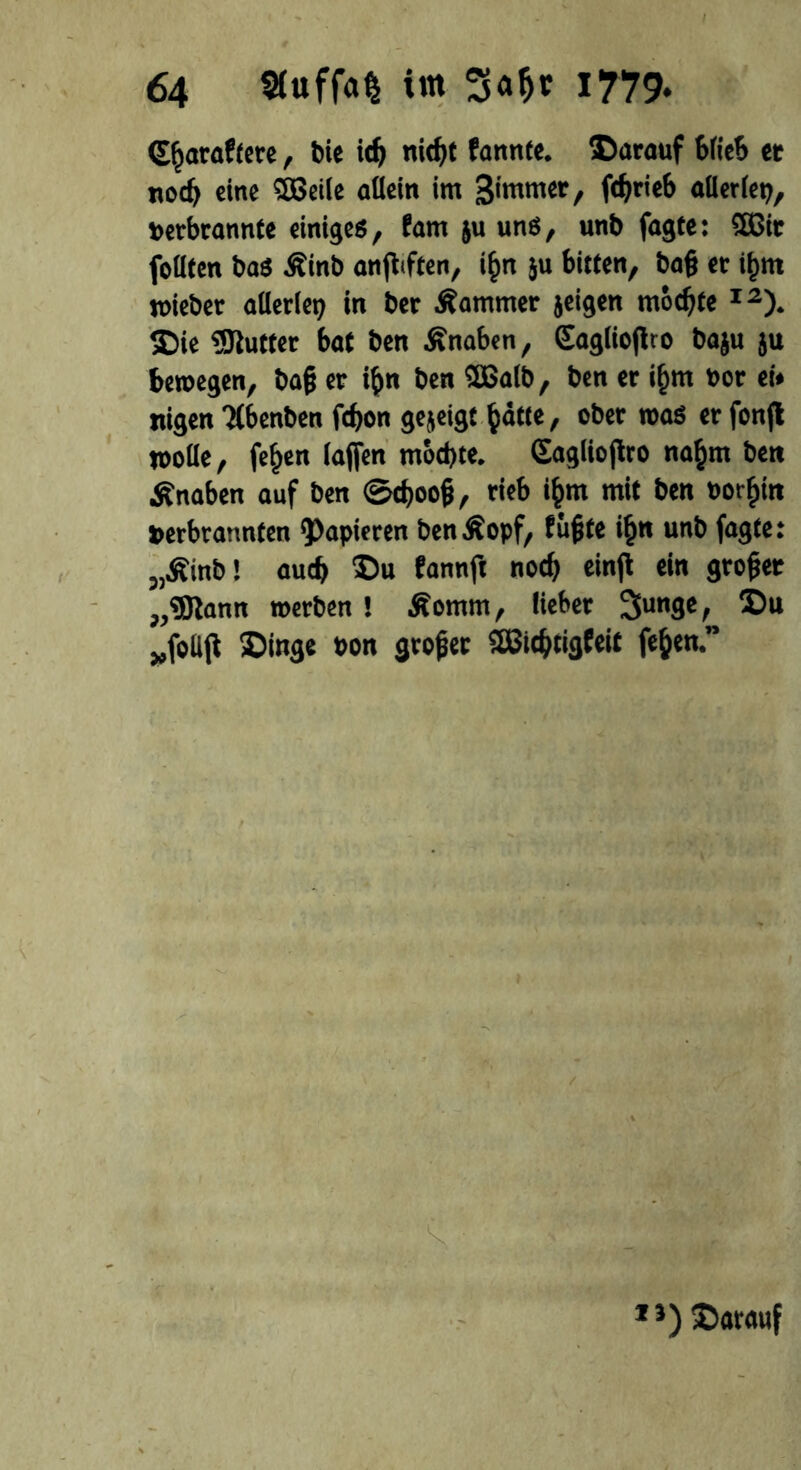 G^araffcte, bie ich nic^t fannte. ©arauf blieb et noch eine 3Bei(e allein im Bimmer, allerlei terbcannte einiges, fam ju uns, unb fagte: UBir follfen bas Äinb anfbften, i£n ju bitten, ba§ et i^m »ieber allerlei in bet Äarnmer jeigen mochte I2). ©ie Butter bat ben Änaben, Saglioflro baju ju bewegen, ba(? er i&n ben SBalb, ben er if)m oor ei* ttigen Tlbenben fcfjon gezeigt ^atte, ober was er fonfl »olle, fe^en lajfen mochte. Gaglioftro na§m ben Änaben auf ben ©djoog, rieb tyrn mit ben »or^in »erbrannten papieren benßopf, fügte i§n unb fagte: „Äinb! auch ©u fannft noch einfl ein großer ,,®lann »erben ! Äomm, lieber 3unge, ©u „follß ©inge t»on grofet SBichtigfeit fe&en.” 1 *) ©«rauf