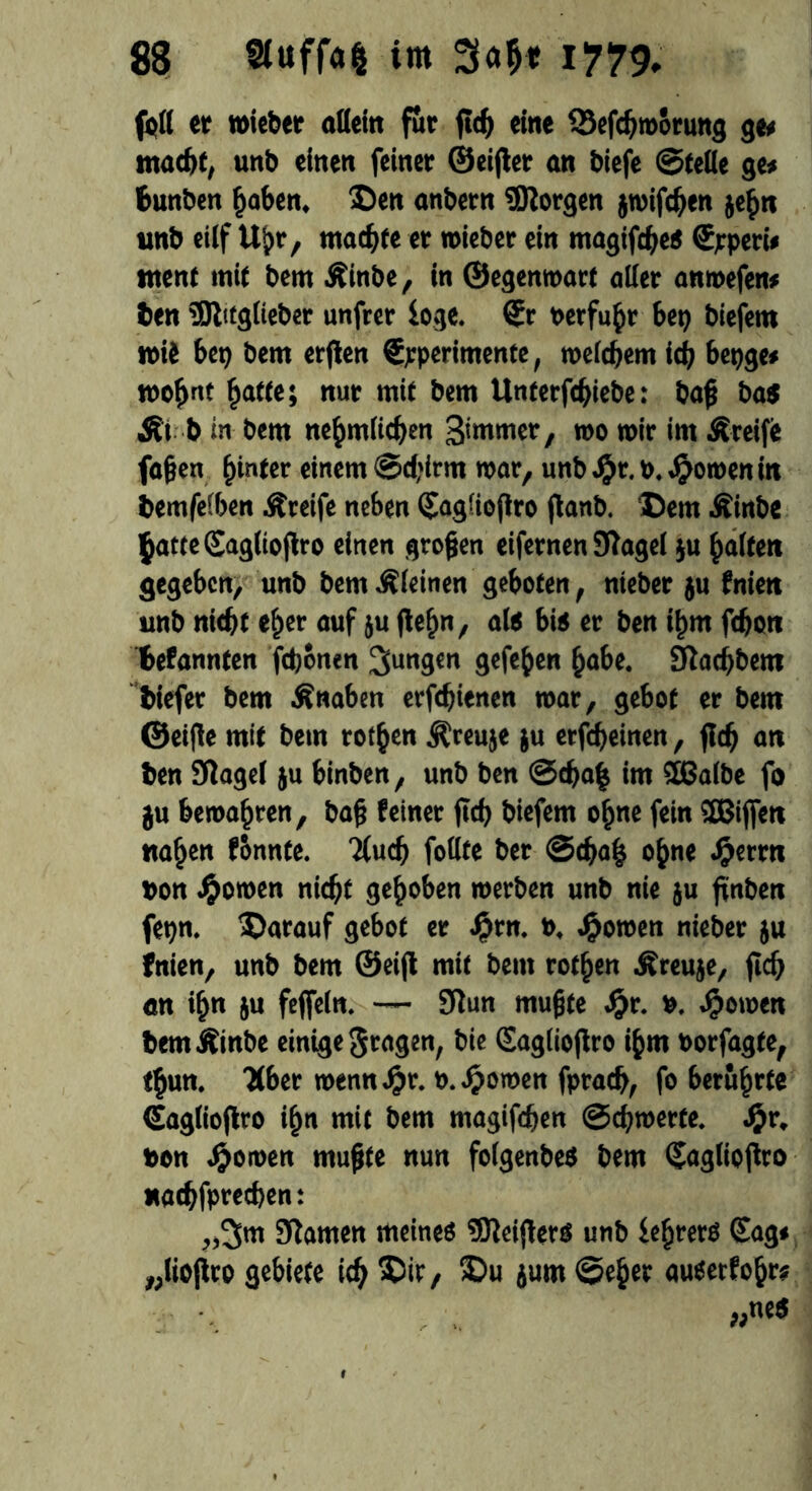 (oft er »ieber allein für eine Sefcßroorung ge« macht, unb einen feiner ©eifter an biefe ©teile ge* Bunben ßaben. Den anbern borgen jmifdjen jeßn unb eilf Ußr, machte er n>ieber ein magifcße« ©rperi* ntent mit bem Äinbe, in ©egenwart aller anwefen* ben 5ftttglieber unfrer ioge. ®r »erfuhr bei) biejem »ii bet) bem erjten €pperimente, welchem ich bepge* rooßnt &afte; nur mit bem Unterfcßiebe: baß bas Äi b in bem neßmlicßen 3'mnW/ wo mir im Äreife faßen ßinter einem ©d;irm war, unb $r. p. .Renten in bemfeiben Äreife neben QlagUoftro jtanb. Dem Äinbe ßatteSagltoflro einen großen eifernen 9tagel $u ßalfen gegeben, unb bem kleinen geboten, nieber ju fnien unb nicht eher auf ju fteßn, als bis er ben ißm fdjon Befannfen fdjonen jungen gefeßen ßabe. 9iad)bem biefer bem Änaben erfdjienen mar, gebot er bem ©elfte mit bem rotßen Äceuje ju erfeßeinen, fldj an ben Sflagel ju binben, unb ben ©cßa| im 2ßa(be fo ju bewaßren, baß feiner ficf) biefem oßne fein 3Bijfen näßen fonnte. 'ilucfj follte ber ©d)aß oßne Jjßetrtt pon ^omen nicht geßoben »erben unb nie ju ßnben fctin. Darauf gebot er ijrn. p. j^omen nieber ju fnien, unb bem ©eijt mit bem rotßen Äreuje, ficf) an ißn ju feffeln. — 9tun mußte Sjt. P. Jörnen bemÄinbe einige fragen, bie Sagliojtro ißm Porfagte, tßun. Kber wennJjjr. P.Jßoroen fprad), fo berüßrte Gaglioftro ißn mit bem magifcßen ©cßwerte. Jßr, Pon Jjomen mußte nun foigenbeS bem (Jaglioftro «atßfprecßen: „3m 9tamen meine« 93tei(ters unb fcßrer« Sag« „lioflco gebiete itß Dir, Du jum ©eßer auserfoßr* „nes