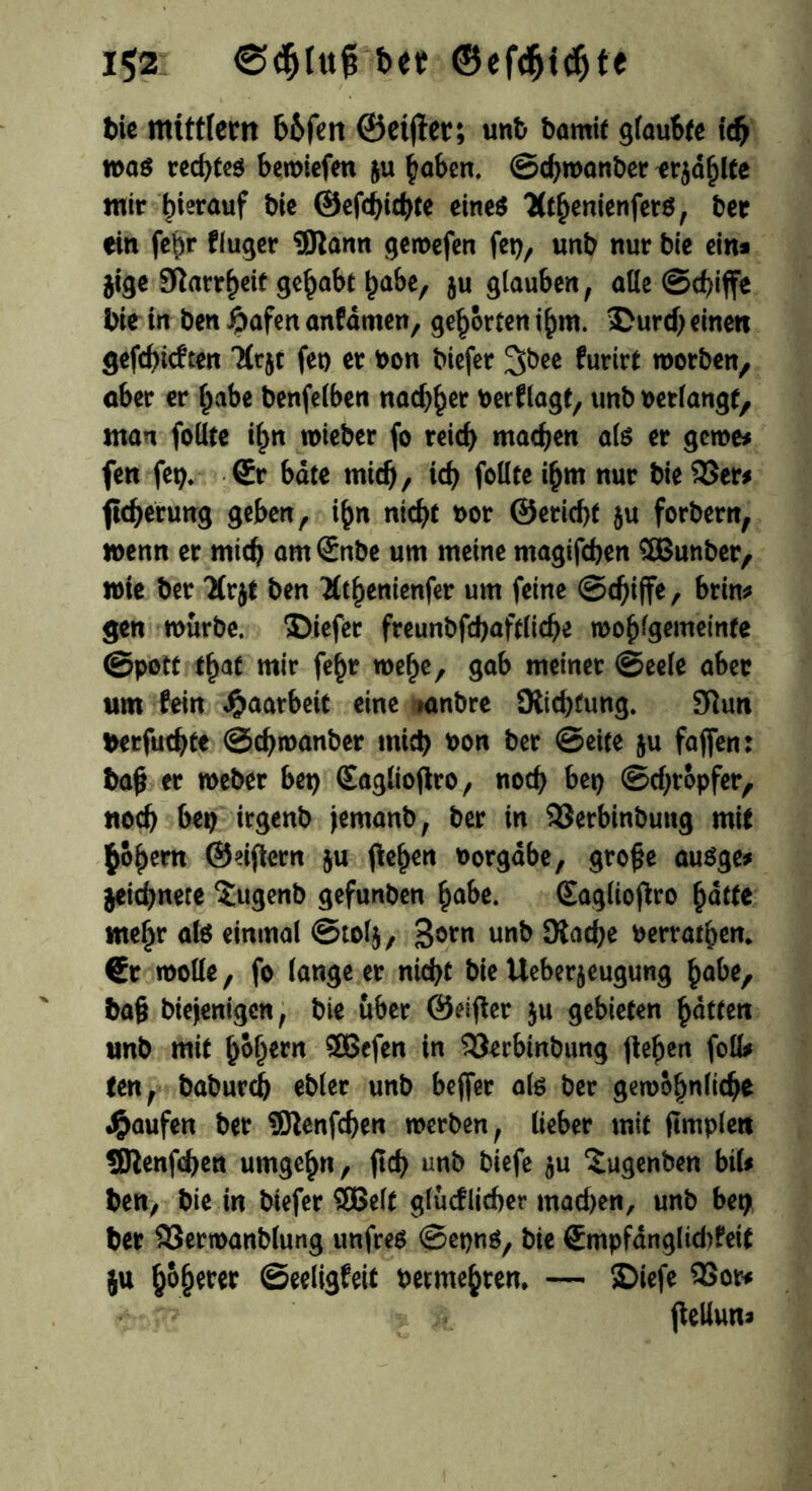 i$2 btt ©efdjidjt« t)ic mtttfern b&fett ©elfter; unb brnnit glaubte idf was recf>tcö bemiefen ju höben. ©djwanber erjahlte mir hierauf bie ©efdjichte eines Olthemenfers, ber ein feb»* ffuger 9)tann gemefen fet), unb nur bie ein* jige 3^arr^ete gehabt habe, ju glauben, alle ©d)iffe bie in ben £afen anfdmen, gehörten ihm. 3Durd) einen gefehlten Hrjt fet) er bon biefer tyet furirt worben, ober er habe benfelben nadlet berflagt, unbbetlangf, «tan feilte il>n wieber fo reich machen als er gerne* fen fet?. <£r bäte mich, ich fottte ihm nur bie 53er* ftcherutrg geben, ihn nicht bor ©ericht $u forbern, wenn er mich arnSnbe um meine magifchen 5Butiber, wie ber Uvjt ben Äthenienfer um feine ©chijfe, brin* gen mürbe, ©iefer freunbfchaftliche wohlgemeinte ©pott that mir fehr wehe, gab meiner ©eele aber um fein Jpaarbett eine »anbre Ülid)fung. 9iun berfuchte ©chmanber mich *>on ber ©eite ju fajfen: bah er meber bet? (Saglioflro, noch bet) ©d;röpfer, «och bet) irgenb jemanb, ber in 93erbinbuttg mit ^öhem ©dftern ju flehen Vorgabe, gro£e auöge* jeichnete Sugenb gefunben habe. (Eaglioflro hatte mehr als einmal ©tolj, 3orn unb 9iad)e berrathen. €r wolle, fo lange er nicht bie Ueberjeugung habe, ba§ biejenigen, bie über ©elfter ju gebieten hatten unb mit hohem Sßefen in 53erbinbung flehen foü* ten, baburd) ebler unb beffer als ber gewöhnliche Raufen ber SJtenfchen werben, lieber mit ftmplett SJtenfchen umgehn, ftch unb biefe $u ^ugenben bil* ben, t>ie in btefer SBelt glücflicher machen, unb bet) ber 93ermanblung unfrei ©epns, bie (Empfdnglid)feit ju höherer ©eeligfeit betmehren. — SDiefe 33or* - P {Mun*