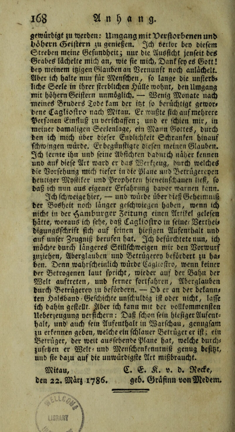 gewurbtgf nu derben: Umgang mit t>eiftotE>cnm mth Bobern (5ei(Uvn genießen. 3d) »erlor bei) biefem ©treten meine ©efunbheit; nur bie Augßcht jenfeit beg ©rabeg lächelte mid) an, wie fie mich, Danf fepeg ©ott! bep meinem teigen ©lauben an Vernunft nod) anläd)elt. Aber id) f>alte nun für Dftenfdjen, fo lange bie unßerb* Iid>e ©eele in ihrer ßerbltchen £ülle wohnt, ben Umgang mit hohem ©eißern unmöglid). — 2Benig Monate nach meinet Kruberg Sobe tarn ber iöt fo berüd)tigt gewor# bene Caglioüro nad) Sftttau. ©r wußte fid) auf mehrere 93erfonen Einfluß hu oerfchaffen; unb er fd)ien mir, in meiner bamaligen ©eelenlage, ein gftann ©ofteg, burd) ben id) mid) über tiefer (£nblid)fcit ©d)ranfcn hinauf fchwingen würbe, Qrrbegünßtgtc tiefen meinen ©lauben. 3d) lernte ihn unb feine Abfid)ten babutd) naher fennen unb auf biefe Art warb er tag ^öer^eug, turd) weicheg bte QSorfehung mid) tiefer inbie^lane uub^etrügerepen heutiger ?D?pßtfcr unb Propheten hteneinfehauen ließ, fo baß id) nun aug eigener Erfahrung bat>or warnen fann. 3d)fd)weigehier, — unb würbe über Meß ©ebetmntß ber SBogheit noch langer gefd)Wiegen haben, wenn td) nicht in ber Hamburger Rettung einen Arfdel gelefen hafte, worauf id) fct>e, baß Caglioftro in feiner SSerthei# bigunggfdvrift ftd) auf feinen bieftgen Aufenthalt unb auf unfer Jeugniß berufen hat. 3d) befürchtetenun, id) möchte burd) langereg ©tiüfchwejgen mir ben Vorwurf Huschen, Aberglauben unb ^Befrügercp beförbert hu ha* ben. Denn wabrfcbeinlid) würbe (£agheßro, wenn feiner ber getrogenen laut fprid)t, wieber auf ber SBahn ber 5ßelt auftreten, unb ferner fortfahren, Aberglauben burd) ^Betrügeret) hu beförbern. — Db er an ber befann* ten i)algbanb '©efd)id)fe unfchulbig iß ober nid)t, lafle id) bahin gcßeüf. ,Aber id) fann mit ber ooUfommenßen Ueberneugung nerßd)ern: Daß fdjonfein hefiger Aufent* halt, unb auch fern Aufenthalt in $Öarfd)au, genugfam Hu erfennen geben, welche ein fd)lauer Betrüger er iß; ein Betrüger, ber weit augfehenbe )piane hat, welche burd)* Hufepen er 93MM unb 9ftetifd)cnfenntm§ genug beftpt, unb fte baju auf bie uuwürbigße Art mißbraucht. sjftttau, £. ®. p. b« ü?e<fe, ben 22« Sföarj 1786« ge6« ©rdftnn bonSBlebem.