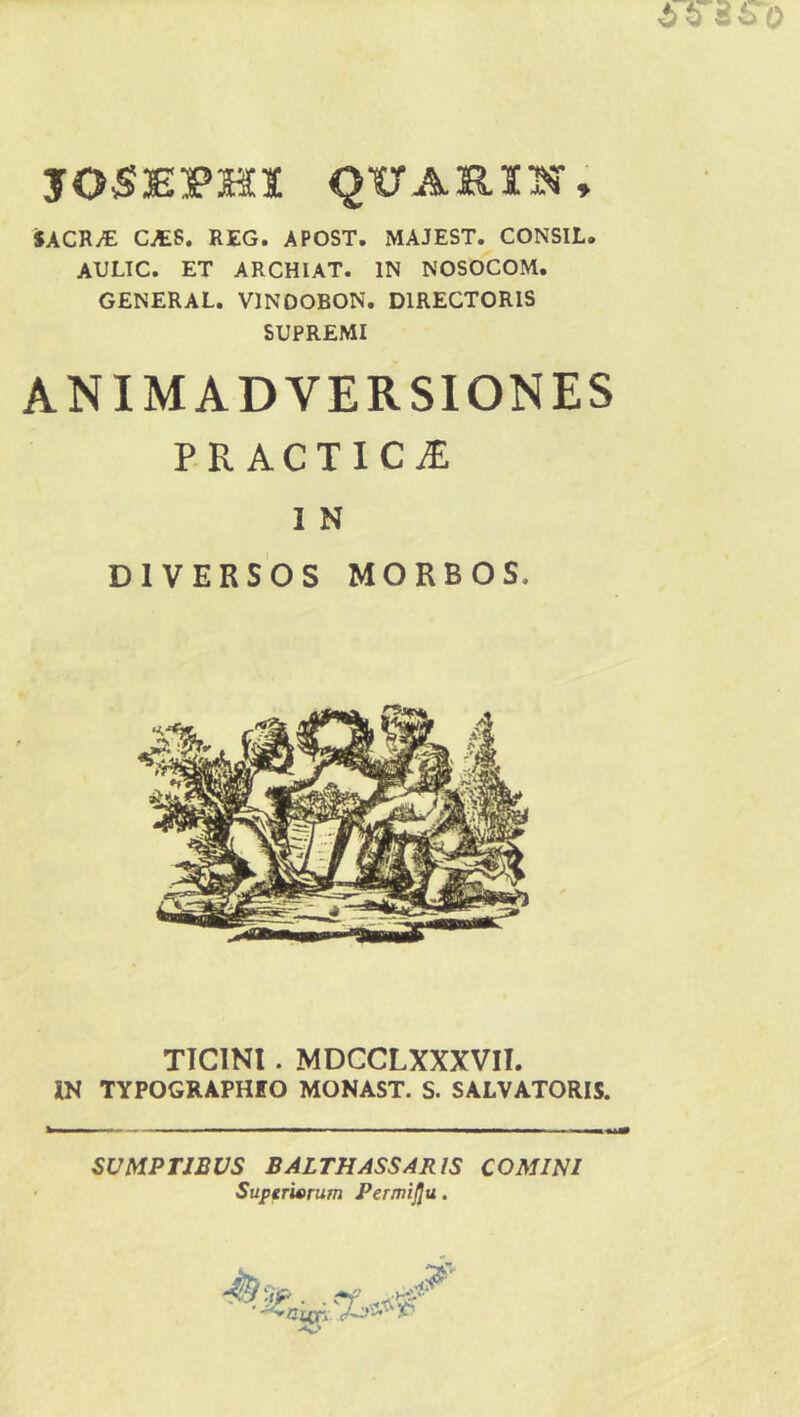 JOSEPHX QUA SI IN, SACR/E CAES. REG. APOST. MAJEST. CONSIL. AULIC. ET ARCHIAT. IN NOSOCOM. GENERAL. V1NOOBON. DIRECTORIS SUPREMI ANIMADVERSIONES PR ACTIC JE 1 N DIVERSOS MORBOS. TICINI. MDCCLXXXVII. IN TYPOGRAPHtO MONAST. S. SALVATORIS. SUMPTIBUS BALTHASSARIS COMIN1 Superiorum Permiflu.