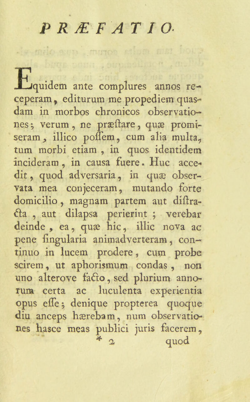 P R /E F AT I O- JLjquidem ante complures annos re- ceperam, editurum me propediem quas^ dam in morbos chronicos observatio- nes ^ verum, ne praedare, quae promi- seram, illico poflem, cum alia multa, tum morbi etiam , in quos identidem incideram, in causa fuere. Huc acce- dit , quod adversaria, in quse obser- vata mea conjeceram, mutando forte domicilio , magnam partem aut diftra- &a , aut dilapsa perierint ; verebar deinde , ea, quae hic, illic nova ac pene lingularia animadverteram, con- tinuo in lucem prodere, cum probe scirem, ut aphorismum condas , non uno alterove fa£to, sed plurium anno- rum certa ac luculenta experientia opus ede; denique propterea quoque diu anceps haerebam, num observatio- nes hasce meas publici juris facerem, * a quod