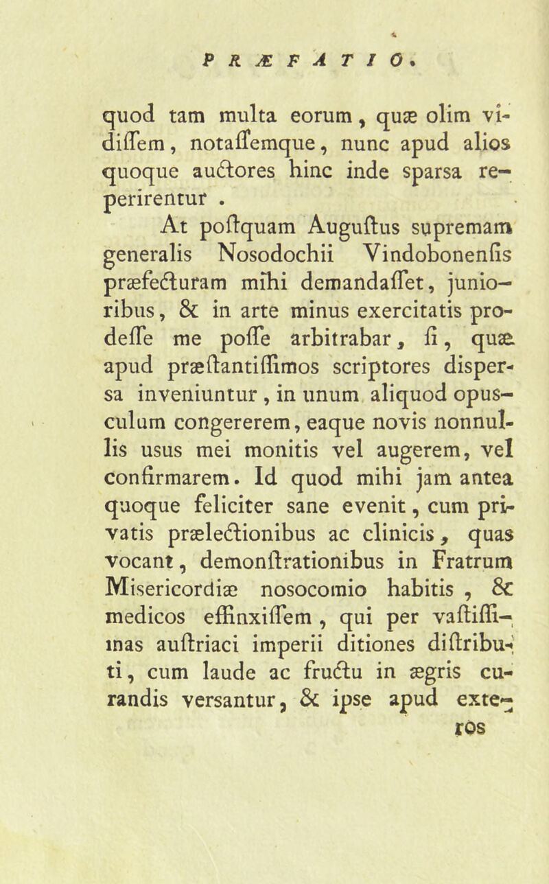 quod tam multa eorum, qua? olim vi- diflem, notafTemque, nunc apud alios quoque audlores hinc inde sparsa re- perirentur . At poflquam Auguftus supremam generalis Nosodochii Vindobonenfis praefe&uram mihi demandaffet, junio- ribus , & in arte minus exercitatis pro- defTe me polle arbitrabar, fi, qusa apud praeftantiflimos scriptores disper- sa inveniuntur , in unum aliquod opus- culum congererem, eaque novis nonnul- lis usus mei monitis vel augerem, vel confirmarem. Id quod mihi jam antea quoque feliciter sane evenit, cum pri- vatis praeleftionibus ac clinicis, quas vocant, demonttrationibus in Fratrum Misericordiae nosocomio habitis , Sc medicos effinxiffem , qui per vaftifli- mas auflriaci imperii ditiones diflribu- ti, cum laude ac fru&u in aegris cu- randis versantur, & ipse apud exte- ros