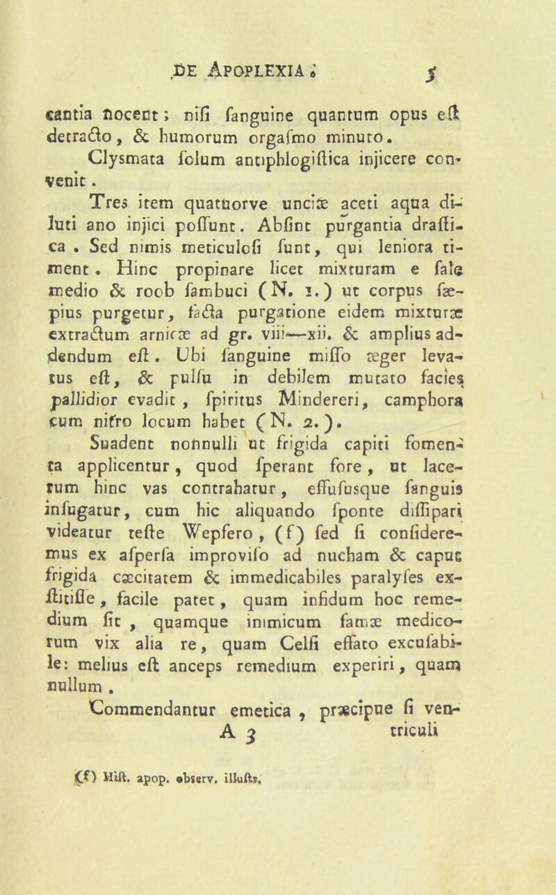 $ cantia nocent; nifi fanguine quantam opus elt detra&o, & humorum orgafmo minuto. Clysmata fclum anupblogiflica injicere con* venit. Tres item quatuorve unciae aceti aqua di- luti ano injici poffunt. Abfint purgantia drafii- ca . Sed nimis meticulcfi fune, qui leniora ti- ment . Hinc propinare licet mixturam e fate medio & roob fambuci (N. i.) ut corpus fae- pius purgetur, fa&a purgatione eidem mixturae extraftum arniene ad gr. viii—xii. & amplius ad- dendum eft. Ubi fanguine mifTo reger leva- tus eft, & pullu in debilem mutato facies pallidior evadit , fpiritus Mindereri, camphora cum nifro locum habet £N. 2.). Suadent nonnulli ut frigida capiti fomen- ta applicentur, quod fperant fore, ut lace- rum hinc vas contrahatur, effufusque fanguis infugarur, cum hic aliquando fponte difllpari videatur tefte Wepfero , (f) fed li confidere- mus ex afperfa improvifo ad nucham & capue frigida excitarem & immedicabiles paralyfes ex- jftitifle, facile patet, quam infidum hoc reme- dium fit , quamque inimicum famse medico- rum vix alia re, quam Celfi effato exculabi- le: melius eft anceps remedium experiri, quam nullum . Commendantur emetica , prsecipue fi ven- A 3 triculi Cf) Hift. apop. «bserv, illuft*.