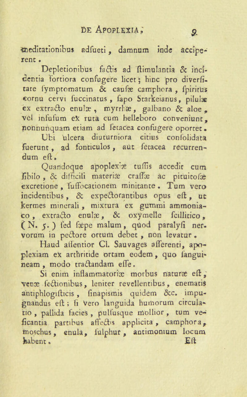 dedicationibus adfueti, damnum inde accipe- rene. Depletionibus fadis ad ftimulantia & inci- dentia fortiora confugere licet ; hinc pro diverfi- tare fymptomatum & caufse camphora , fpirirUs cornu cervi fuccinatus , fapo Starkeianus, pilulae ex extrado enulse , myrrfse, galbano & aloe, vel infufum eX ruta cum helleboro conveniunt, Eonnunquam etiam ad iecacea confugere oportet. Ubi ulcera diuturniora citius coniolidata fuerunt, ad fonticulos, aut fecacea recurren- dum eft. Quandoque apoplex‘?e tuflis accedit cum fibilo , & difficili materide craffde ac pituicofte excretione , fuffbcationem minitante. Tum vero incidentibus, & expedorantibus opus eft, uc kermes minerali , mixtura ex gummi ammonia- co, extrado enulte, & oxymelle fcillicico, ( N. 5.) fed fbepe malum, qilod paralyfi ner- vorum in pedore ortum debec , non levatur . Haud aflentior Cl. Sauvages afferenti, apo- plexiam ex arthritide ortam eodem, quo langui- neam , modo tradandam effe. Si enim inflammatoriae morbus naturae eft, vente fcdionibus, leniter revellentibus, enematii antiphlogifticis , finapismis quidem &c. impu- gnandus eft ; fi Vero languida humorum circula- tio , pallida facies , pulfusque mollior , tum ve- ficantia partibus affed<s applicita, camphora, moschus, enula, fulphur, autimomum locum habent. Eft