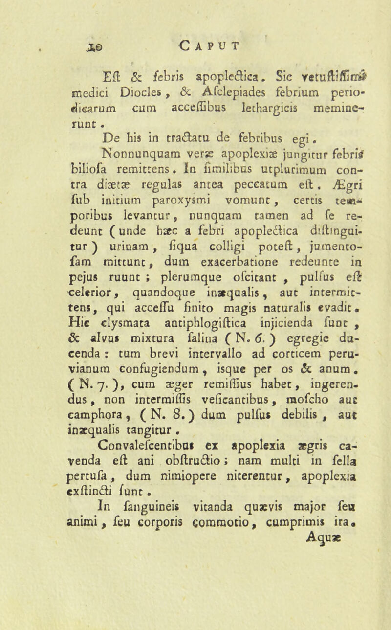 Caput j*o Eft & febris apoplcdica. Sic vetuftiffim* medici Diocles , & Afclepiades febrium perio- dicarum cum acceffibus lethargicis memine- runt . De his in tra&atu de febribus egi. Nonnunquam vere apoplexiae jungitur febri# biliofa remittens. Jn fimilibus utplurimum con- tra diaetae regulas antea peccatum eft. ^Egri fub initium paroxysmi vomunt, certis te«- poribus levantur, nunquam tamen ad fe re- deunt (unde haec a febri apople&ica diftmgai- tur ) urinam , fiqua colligi poteft, jumento- fam mittunt, dum exacerbatione redeunte in pejus ruunt ; plerumque ofeitant , pulfus eft celerior, quandoque inacqaalis , aut intermit- tens, qui accellu finito magis naturalis evadit. Hic clysmata antiphlogiftica injicienda funt , & alvus mixtura falina ( N. 6.) egregie du- cenda : tum brevi intervallo ad corticem peru- vianum confugiendum, isque per os & anum. (N. 7. ), cum tege r remilfius habet, ingeren- dus , non intermiflis veficantibus, raofcho auc camphora , ( N. 8.) dum pulfus debilis , aut inaequalis tangitur . Convalescentibus ex apoplexia aegris ca- venda eft ani obftru&io; nam multi in fella pertufa, dum nimiopere niterentur, apoplexia cxftin&i funt. In fanguineis vitanda quaevis major fea animi, feu corporis commotio, cumprimis ira. Aqu*