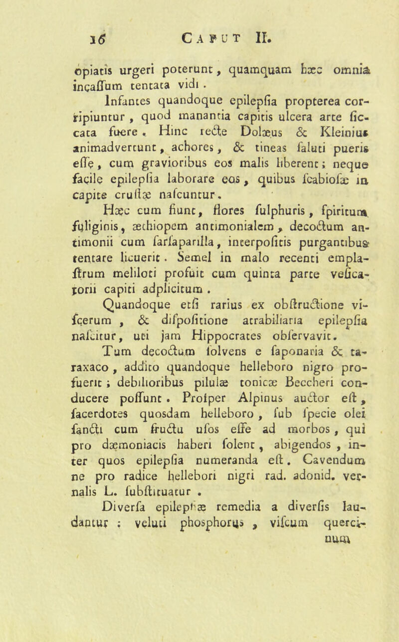 opiatis urgeri poterunt, quamquam hxz omnia incaflTum tentata vidi . Infantes quandoque epilepfia propterea cor- ripiuntur , quod manantia capitis ulcera arte fic- cata fuere « Hinc rede Dolaeus & Kleiniu» animadvertunt, achores, <3c tineas faluti pueris efle, cum gravioribus eos malis liberent; neque facile epilepfia laborare eos, quibus fcabiofae m capite crullae nafcuntur. Ha;c cum fiunt, flores fulphuris, fpiritun* fuliginis, aethiopem antimonialem , decodum an- timonii cum farlaparilla, interpofitis purgantibus tentare licuerit. Semel in malo recenti empla- ffrum meliloti profuit cum quinta parce vefica- porii capiti adplicitum . Quandoque etfi rarius ex obftrudione vi- fcerum , & difpofitione acrabiliaria epilepfia nafi.itur, uci jam Hippocrates obfervavit. Tum decodum lolvens e faponaria & ca- raxaco , addito quandoque helleboro nigro pro- fuerit ; debilioribus pilulae conicae Beccheri con- ducere polfunc . Proiper Alpinus audor e(l, facerdotes quosdam helleboro , i'ub lpecie olei fandi cum frudu ufos efife ad morbos , qui pro daemoniacis haberi folent , abigendos , in- ter quos epilepfia numeranda eit. Cavendum ne pro radice hellebon nigri rad. adonid. ver- nalis L. lubftituacur . Diverfa epilepiae remedia a diverfis lau- dantur : veluti phosphora» , vifcum querci- uum