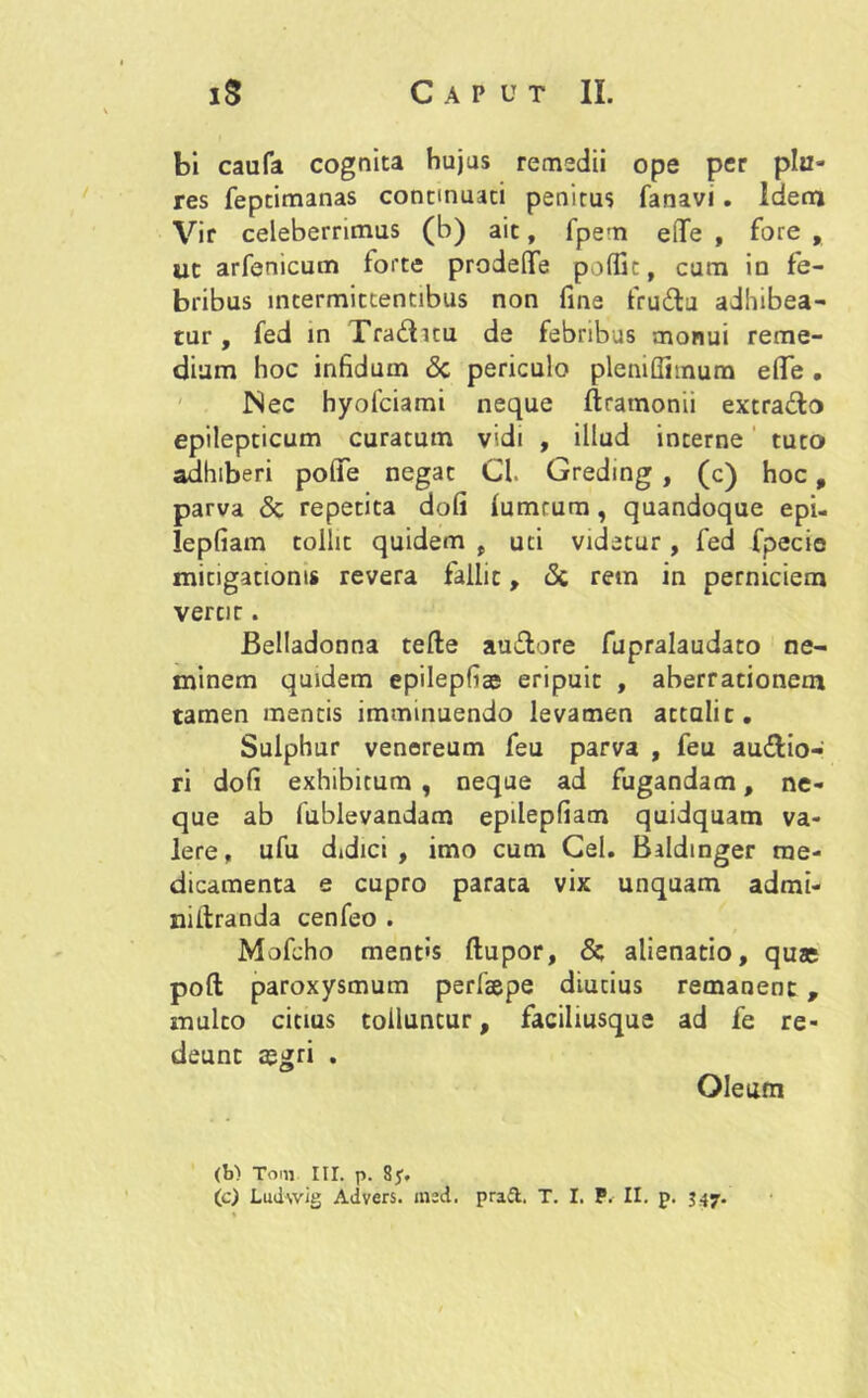 bi caufa cognita hujus remedii ope per pia- res feptimanas continuati penitus fanavi. Idem Vir celeberrimus (b) ait, fpern elTe , fore , ut arfenicum lorte prodeflfe poffit, cum in fe- bribus intermittentibus non fine fruCtu adhibea- tur, fed in TraCtuu de febribus monui reme- dium hoc infidum <3c periculo pleniffitnum effe . Nec hyofciami neque ftramonii extraCto epilepticum curatum vidi , illud interne tuto adhiberi pofife negat Cl. Greding , (c) hoc , parva & repetita dofi lumtum, quandoque epi- lepfiam tollit quidem , uti videtur, fed fpecie mitigationis revera fallit, & rem in perniciem veror. Belladonna tefte auCtore fupralaudato ne- minem quidem epilepfias eripuit , aberrationem tamen mentis imminuendo levamen attalic. Sulphur venoreum feu parva , feu auctio- ri dofi exhibitum , neque ad fugandam, ne- que ab fublevandam epdepfiam quidquam va- lere, ufu didici, imo cum Cei. Baldmger me- dicamenta e cupro parata vix unquam admi- niilranda cenfeo . Mofcho ment»s ftupor, &; alienatio, quas poli paroxysmum perfsepe diutius remanent , multo citius tolluntur, faciliusque ad fe re- deunt a?gri . Oleum (b) Toni ili. p. Sy. (c) Ludwig Advers. msd. prad. T. I. P. II. p. 347.