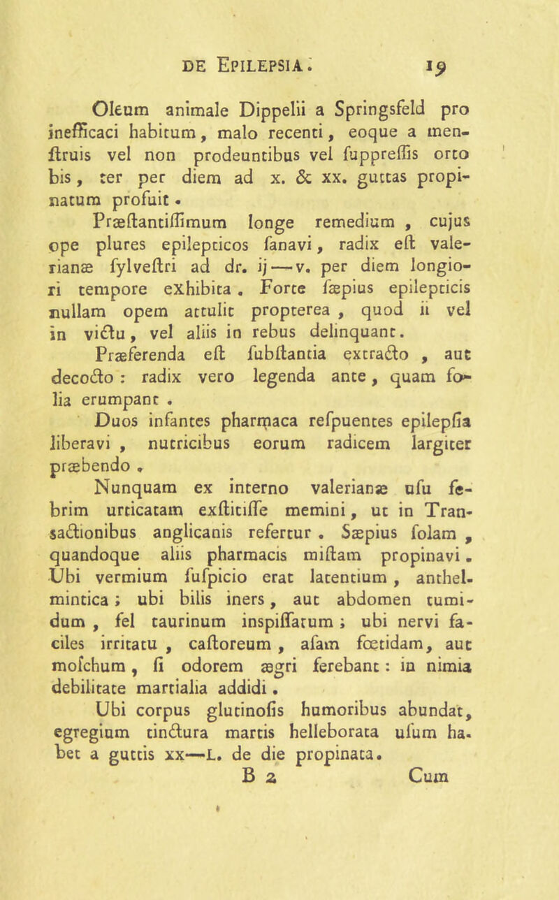 Oleum animale Dippelii a Springsfeld pro inefficaci habitum, malo recenti, eoque a men- ftruis vel non prodeuntibus vel fuppreffis orto bis, ter per diem ad x. & xx. guttas propi- natum profuit. Praeftantiflimum longe remedium , cujus ope plures epilepticos fanavi, radix eft Vale- rianae fylveftri ad dr. ij — v. per diem longio- ri tempore exhibita . Forte faepius epilepticis nullam opem attulit propterea , quod ii vel in vi&u, vel aliis in rebus delinquant. Praeferenda eft fubftantia extra£to , aut deco<fto : radix vero legenda ante, quam fo<- lia erumpant . Duos infantes pharmaca refpuentes epilepfia liberavi , nutricibus eorum radicem largiter praebendo . Nunquam ex interno valerianse ufu fe- brim urticatam exftitiffe memini, ut in Tran- sactionibus angiicanis refertur . Saepius folam , quandoque aliis pharmacis miftam propinavi. Ubi vermium fufpicio erat latentium , anthel- mintica; ubi bilis iners, aut abdomen tumi- dum , fel taurinum inspiffatum i ubi nervi fa- ciles irritatu , caftoreum , afam foetidam, aut mofchum, fi odorem aegri ferebant: ia nimia debilitate martialia addidi. Ubi corpus glutinofis humoribus abundat, egregium tin&ura martis helleborata ulum ha. bet a guttis xx—L. de die propinata. B a Cum