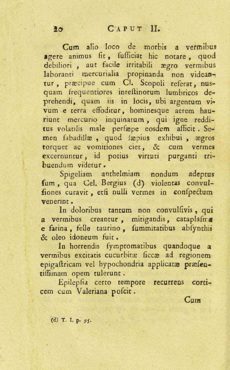 / io Caput II. Cum alio loco de morbis a vermibus agere animus fit , fufllciat hic notare , quod debiliori , aut facile irritabili aegro vermibus laboranti mercurialia propinanda non videan-? tur , praecipue cum Cl. Scopoli referat, nus- quam frequentiores inreltinorum lumbricos de- prehendi, quam iis in locis, ubi argentum vi- vum e terra effoditur, hominesque aerem hau- riunt mercurio inquinatum , qui igne reddi- tus volatilis male perfiepe eosdem afficit . Se- men fabadillas , quod iaepius exhibui , aegros torquet ac vomitiones ciet, & cum vermes excernuntur, id potius virtuti purganti tri- buendum videtur. Spigeliam anthelmiam nondum adeptus fum, qua Cei. Bergius (d) violentas convul- fiones curavit, edi nulli vermes in confpe&utn venerint. In doloribus tantum non convulfivis , qui a vermibus creantur , mitigandis, cataplaftra e farina, fefle taurino, fummitatibus abfynthii & oleo idoneum fuit. In horrendis fymptomatibus quandoque a vermibus excitatis cucurbitae ficcze ad regionem epigaftricam vel hypochondria applicatas praefeu- tiffimam opem tulerunt. Epilepfia certo tempore recurrens corti- cem cum Valeriana pofcit. Cum (d) t. i. P. 9i.