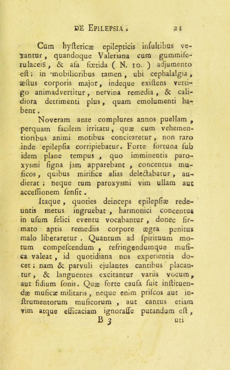 Cum hydericae epilepticis infultibus ve- xantur, quandoque Valeriana cum gummife- rulaceis, & ala foetida ( N. io. ) adjumento efl; in 'mobilioribus tamen , ubi cephalalgia , aedus corporis major, indeque exiftens verti- go animadvertitur, nervina remedia , & cali- diora detrimenti plus, quam emolumenti ha-r bene. Noveram ante complures annos puellam , perquam facilem irritatu, qua; cum vehemen- cioribus animi motibus concitaretur, non raro inde epilepfia corripiebatur. Forte fortuna lub idem plane tempus , quo imminentis paro- xysmi figna jam apparebant , concentus mu- ficos, quibus mirifice alias dele&abatur , au- dierat ; neque tum paroxysmi vim ullam aut accefllonem fenfit. Itaque, quoties deinceps epilepfiae rede- untis metus ingruebat , harmonici concentus in ufum felici eventu vocabantur , donec fir- mato aptis remediis corpore tegra penitus malo liberaretur . Quantum ad fpirituum mo- tum compefcendum , refringendumque mufi- ca valeat , id quotidiana nos experientia do- cet ; nam & parvuli ejulantes cantibus placan- tur , & languentes excitantur variis vocum, aut fidium fonis. Qua; forte caufa fuit inftituen- dae muficae militaris, neque enim prifeos aut in- flrumentorum muficorum , aut cantus etiam vim atque efficaciam ignoraffe putandum ed, B 3 uti