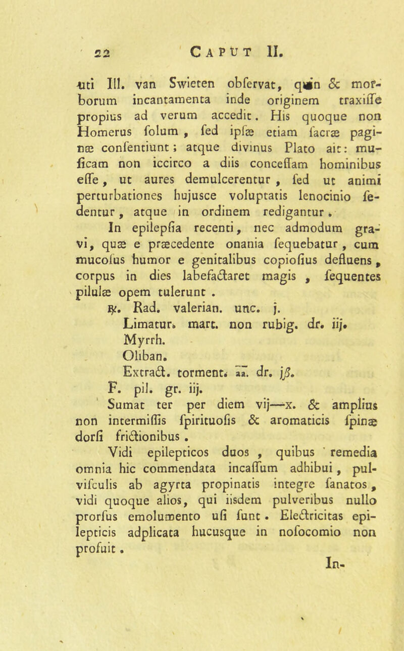 4iti 111. van Swieten obfervat, q»n Sc mor- borum incantamenta inde originem traxilTe propius ad verum accedit. His quoque non Homerus folum , fed ipfae etiam Iaerae pagi- naj confentiunt; atque divinus Plato ait: mu- lleam non iccirco a diis concedam hominibus ede, ut aures demulcerentur , fed ut animi perturbationes hujusce voluptatis lenocinio Pe- dentur , atque in ordinem redigantur. In epilepfia recenti, nec admodum gra- vi, quae e praecedente onania fequebatur, cuna mucolus humor e genitalibus copiofius deduens , corpus in dies labefa&aret magis , fequentes pilulae opem tulerunt . ty. Rad. valerian. unc. j. Limatur* mare, non rubig. dr. iij. Myrrh. Oliban. Extrad. torment* dr. j/. F. pii. gr. iij. Sumat ter per diem vij—x. & amplius non intermidis fpirituofis & aromaticis 1’pinae dorfi fri&ionibus . Vidi epilepticos duos , quibus remedia omnia hic commendata incadum adhibui, pul- vifculis ab agyrta propinatis integre fanatos, vidi quoque alios, qui iisdem pulveribus nullo prorfus emolumento ufi funt . Eledlricitas epi- lepticis adplicata hucusque in nofocomio non In-