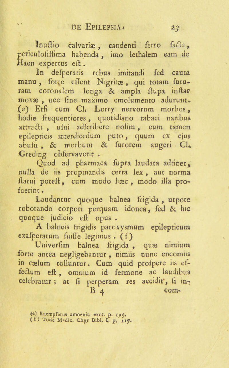 Inuftio calvariae, candenti ferro fad.1, periculofiflima habenda , imo lethalem eam de Haen expertus eft . In delperaris rebus imitandi fed cauta manu , for:e efient Nigrirae , qui totam futu- ram coronalem longa & ampla ftupa inftar moxae , nec fine maximo emolumento adurunt» (e) Etfi cum Cl. Lorry nervorum morbos, hodie frequentiores, quotidiano tabaci naribus attradi , ufui adfcribere nolim , eum tamen epilepticis interdicedum puto, quum ex ejus abulu , & morbum & furorem augeri Cl* Greding obfervaverit . Quod ad pharmaca fupra laudata adtinec, nulla de iis propinandis cerra lex, aut norma flatui poteft, cum modo haec, modo illa pro- fuerint . Laudantur quoque balnea frigida , urpote roborando corpori perquam idonea, fed & hic quoque judicio eft opus . A balneis frigidis paroxysmum epilepticum exafperatum fuifle legimus, (f) Univerfim balnea frigida , qu$ nimium forte antea negligebamur, nimiis nunc encomiis in caelum tolluntur. Cum quid proipere iis ef- fedum eft, omnium id fermone ac laudibus celebratur; ac fi perperam res accidit’, fi in- B 4 com- te) Kaempferus amoenic. exot. p. 1^5.