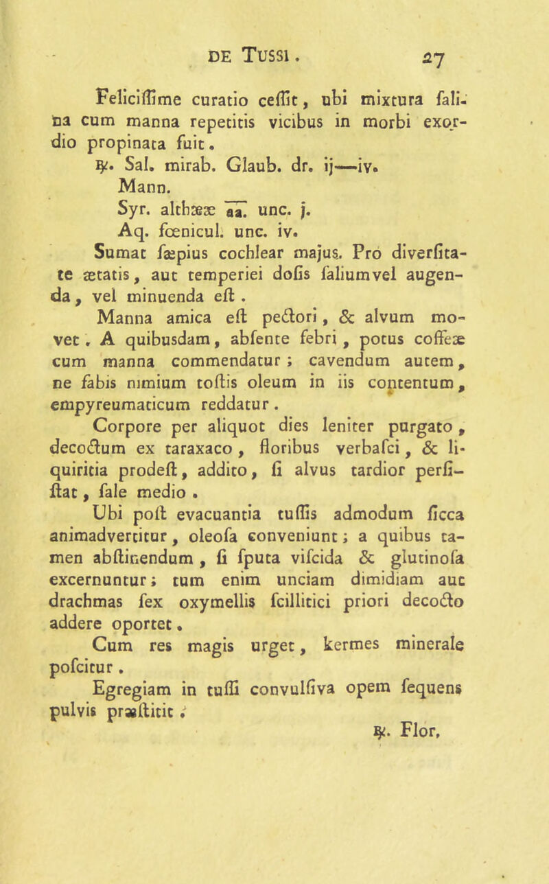 fl7 Felicilflme curatio ceflit, ubi mixtura fali- na cum manna repetitis vicibus in morbi exo.r- dio propinata fuit. ty;. Sal. mirab. Glaub. dr. ij—iv. Mann. Syr. althteae aal unc. j. Aq. fcenicul. unc. iv. Sumat faepius cochlear majus. Pro diverfita- te aetatis, aut temperiei dofis faliumvel augen- da , vel minuenda ed . Manna amica efl: pedori, & alvum mo- vet . A quibusdam, abfente febri , potus coffeoe cum manna commendatur; cavendum autem, ne fabis nimium tollis oleum in iis contentum, empyreumaticum reddatur. Corpore per aliquot dies leniter purgato , decodum ex taraxaco , floribus verbafci, & li- quiritia prodefl:, addito, li alvus tardior perfi- dat, fale medio . Ubi poli evacuantia tuflis admodum ficca animadvertitur, oleofa conveniunt; a quibus ta- men abftinendum , fi fputa vifcida & glutinofa excernuntur; tum enim unciam dimidiam auc drachmas fex oxymellis fcillitici priori decodo addere oportet. Cum res magis urget, kermes minerale pofcitur. Egregiam in tulfi convulliva opem fequens pulvis praaditit fy. Flor,
