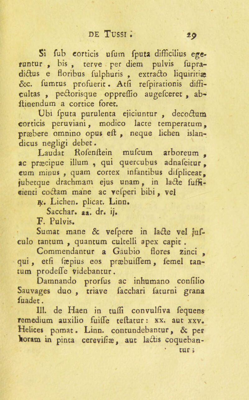 ip Si fub corticis ufum fputa difficilius ege- funtur , bis , terve per diem pulvis fupra- didus e floribus fulphuris , extrado liquiritiae &c. fumtus profuerit. Atfi refpirationis diffi- cultas , pedorisque oppreffio augefceret , ab- ftiaendum a cortice foret. Ubi fputa purulenta ejiciuntur , decodum corticis peruviani, modico lacte temperatum, praebere omnino opus eft , neque lichen islan- dicus negligi debet. Laudat Rofenftein mufcum arboreum , ac praecipue illum , qui quercubus adnafcitur, cum minus , quam cortex infantibus dilpliceat, jubetque drachmam ejus unam, in lade luffi- cienti codam mane ac vefperi bibi, vel qi, Lichen, plicat. Linn. Sacchar. aa. dr< ij. F. Pulvis. Sumat mane & vefpere in lade vel juf- culo tantum , quantum cultelli apex capit . Commendantur a Gaubio flores zinci , qui, etfi faepius eos praebuiffem, femel tan- tum prodefle videbantur. Damnando prorfus ac inhumano confilio Sauvages duo , triave facchari 1’aturni grana iuadet. 111. de Haen in tuffi convulfiva fequens remedium auxilio fuifle teftatur: xx. aut xxv. Helices pomat. Linn. contundebantur, & per fcoratn in pinta cerevifise, aut ladis coqueban- • tur;