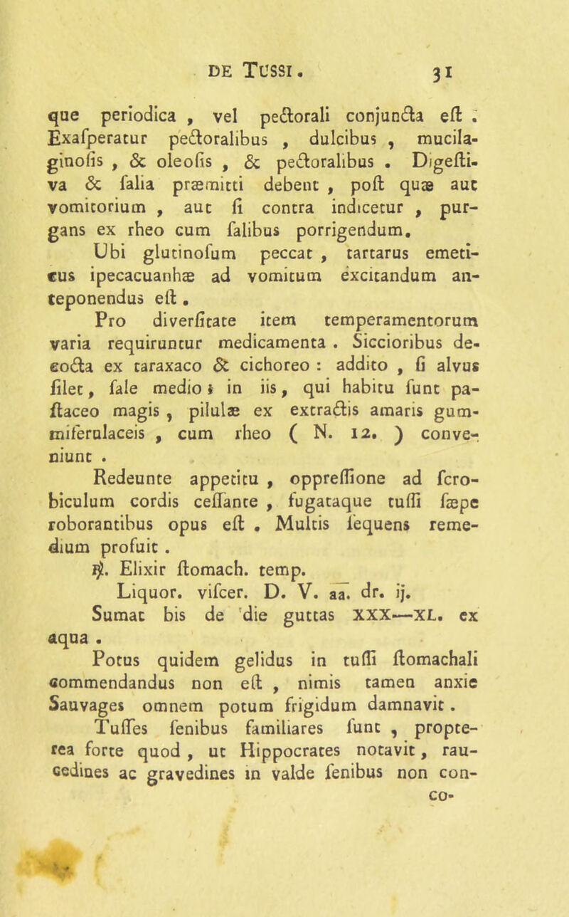 que periodica , vel pe&orali conjun&a efl: Exafperatur peroralibus , dulcibus , mucila- ginolis , & oleofis , & perioralibus . Digefti- va <$c falia praemitti debent , poft quas auc vomitorium , auc (i contra indicetur , pur- gans ex rheo cum Talibus porrigendum. Ubi glutinofum peccat , tartarus emeti- cus ipecacuanhas ad vomitum excitandum an- teponendus eft . Pro diverfitate item temperamentorum varia requiruntur medicamenta . Siccioribus de- eo<Ta ex taraxaco & cichoreo : addito , fi alvus filet. Tale medio i in iis, qui habitu Tunc pa- ftaceo magis , pilulas ex extra&is amaris gum- miferulaceis , cum rheo ( N. 12, ) conve- niunt . Redeunte appetitu , oppreffione ad fcro- biculum cordis ceflante , Tugataque tufii faepe roborantibus opus efl . Multis iequens reme- dium profuit . fjt. Elixir flomach. temp. Liquor, vifcer. D. V. aa. dr. ij. Sumat bis de die guttas XXX—XL. ex aqua . Potus quidem gelidus in tufii flomachali commendandus non eft , nimis tamen anxie Sauvages omnem potum frigidum damnavit. Tulfes fenibus familiares lunc , propte- rea forte quod , ut Hippocrates notavit, rau- cedines ac gravedines in valde fenibus non con- co-