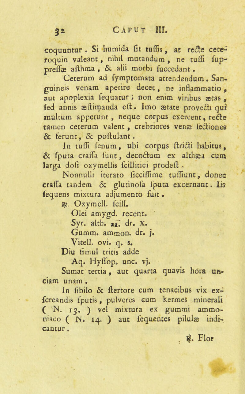 coquuntur. Si humida fit tuffis, at re£<? cete- roquin valeant, nihil mutandum , ne tuffi fup- preflTae afthma , & alii morbi fuccedant . Ceterum ad fymptomata attendendum. San- guineis venam aperire decet, ne inflammatio, aut apoplexia fequacur ; non enim viribus actas , fed annis acltimanda eft. Imo astate prove&t qui multum appetunt, neque corpus exercent, redde tamen ceterum valent , crebriores venas le&iones & ferunt, & poftulant. Jn tuffi fenum, ubi corpus ftri&i habitus, & fputa cralTa fiunt, decodlum ex althaei cum larga dofi oxymellis fcillitici prodeft . Nonnulli iterato ficciffime tuffiunt, donec crafla tandem & glutinofia fiputa excernant. 1 b fequens mixtura adjumenco fuit • j$r Oxymell. ficill. Olei amygd. recent. Syr. alth. tz. dr. X. Gumm. ammon. dr. j. Vitell. ovi. q. s. Diu limul tritis adde Aq. HyflTop. unc. vj. Sumat cercia, aut quarta quavis hora un- ciam unam . in fibilo & ftertore cum tenacibus vix ex- fcreandis fiputis, pulveres cum kermeS minerali ( N. 13. ) vel mixtura ex gummi ammo- niaco ( £S. 14. ) aut fiequences pilulae indi- cantur . . l$. Flor