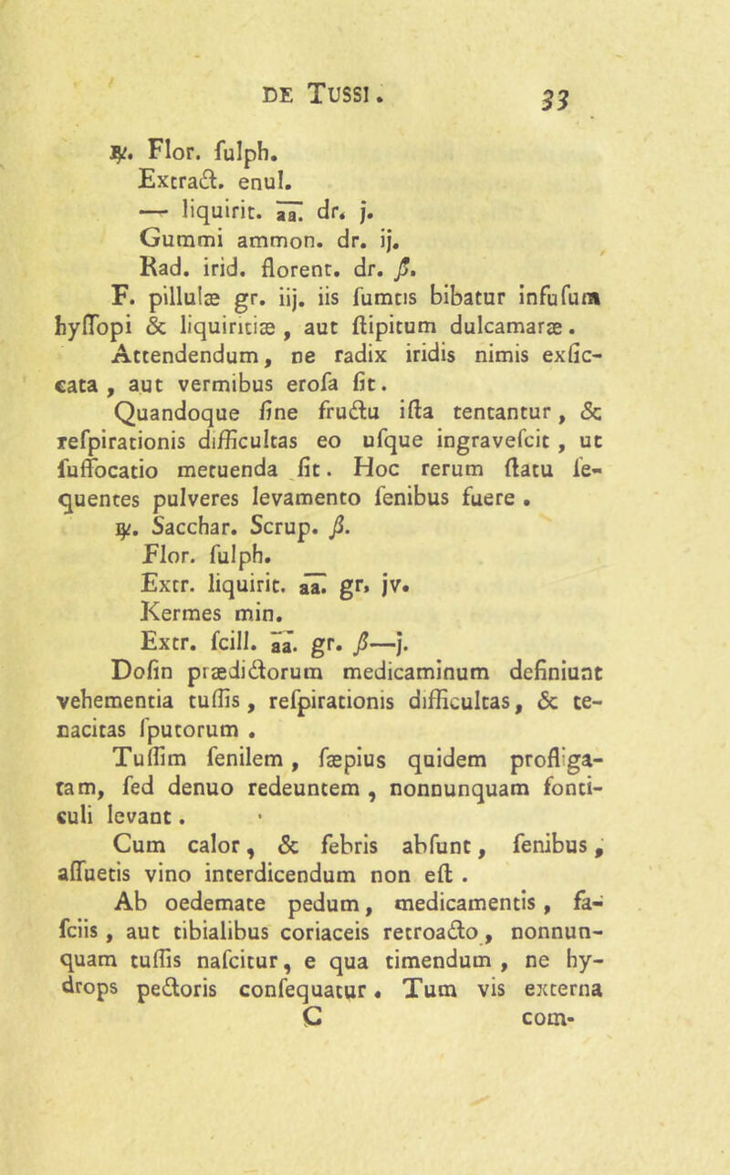 Flor, fulph. Extrad. enul. — liquirit. 7a. dr. j. Gummi ammon. dr. ij. Kad. irid. florent. dr. fi, F. pillulte gr. iij. iis fumas bibatur infufura hyfTopi & liquiritias, aut ftipitum dulcamarae. Attendendum, ne radix iridis nimis exfic- cata, aut vermibus erofa fit. Quandoque fine frudu ifta tentantur, <Sc refpirationis difficultas eo ufque ingravefcic , ut lufFocatio metuenda fit. Hoc rerum flatu fe- quentes pulveres levamento lenibus fuere . jy. Sacchar. Scrup. fi. Flor, fulpb. Extr. liquirit. aai gr. jv. Kermes min. Extr. fcill. aa- gr. fi—i* Dofin ptasdidorum medicaminum definiunt vehementia tuffis, refpirationis difficultas, 6c te- nacitas fputorum . Tuffim fenilem, faepius quidem proffiga- tam, fed denuo redeuntem , nonnunquam fonti- culi levant. Cum calor, & febris abfunt, fenibus, affuetis vino interdicendum non efl . Ab oedemate pedum, medicamentis, fa- fciis, aut tibialibus coriaceis retroado, nonnun- quam tuffis nafcitur, e qua timendum , ne hy- drops pedoris confequatur« Tum vis externa C com-