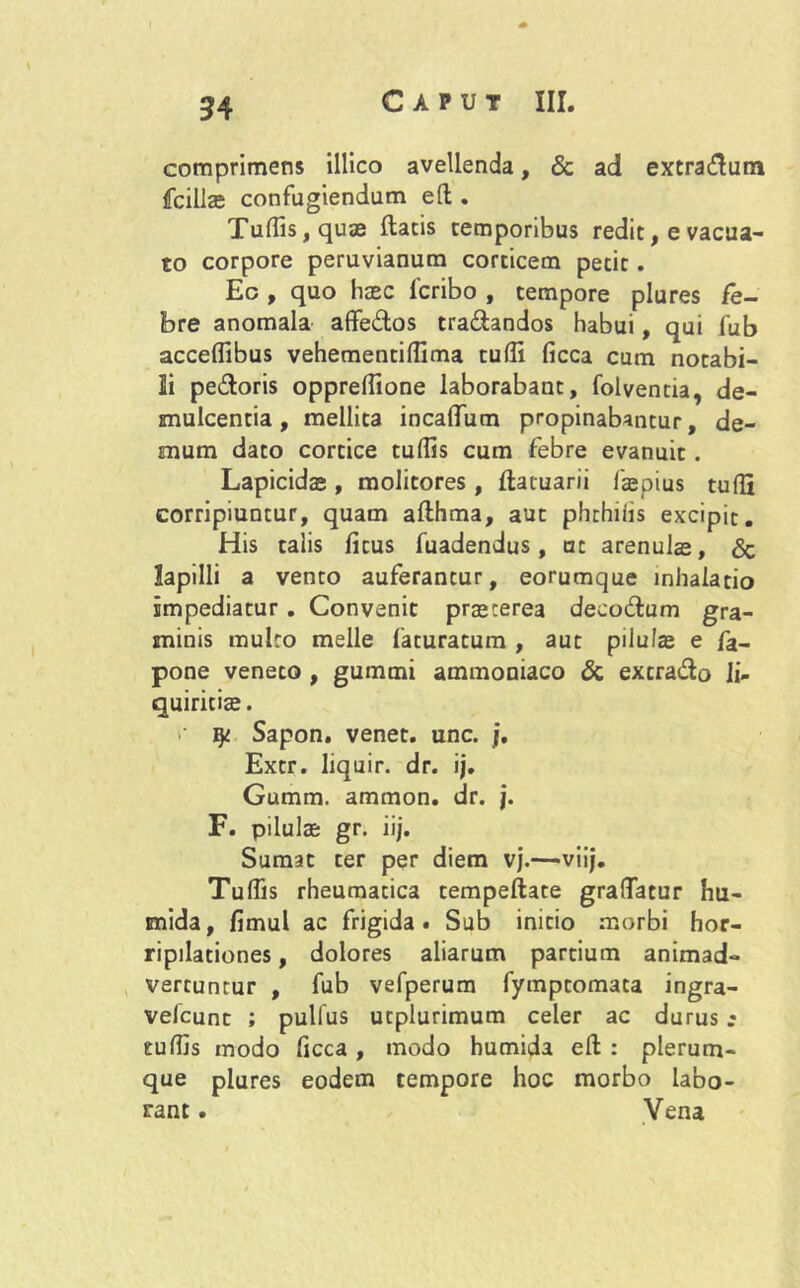 comprimens illico avellenda, & ad extradutn fcillas confugiendum efl; . Tulfis,quae flatis temporibus redit, e vacua- to corpore peruvianum corticem petit. Ec , quo haec fcribo , tempore plures fe- bre anomala affedos tranandos habui, qui fub acceflibus vehementifTima tuffi ficca cum notabi- li pedoris oppreflione laborabant, folventia, de- mulcentia, mellita incaffum propinabantur, de- mum dato cortice tuflis cum febre evanuit. Lapicida , molitores, flatuarii faepius tufli corripiuntur, quam aflhma, aut phthiiis excipit. His talis fitus fuadendus, ut arenula, & lapilli a vento auferantur, eorumque inhalatio impediatur . Convenit praeterea decodum gra- minis multo meile faturatum , aut pilula e fa- pone veneto , gummi ammoniaco & excrado li- quiritiae. qi Sapon. venet. unc. j. Extr. liquir. dr. ij. Gumm. ammon. dr. j. F. pilulae gr. iij. Sumat ter per diem vj.—viij. Tuflis rheumatica tempellate gralTatur hu- mida, fimul ac frigida. Sub initio morbi hor- ripilationes , dolores aliarum partium animad- vertuntur , fub vefperum fymptomata ingra- velcunt ; pullus utplurimum celer ac durus r culfis modo ficca, modo humida eft : plerum- que plures eodem tempore hoc morbo labo- rant . Vena