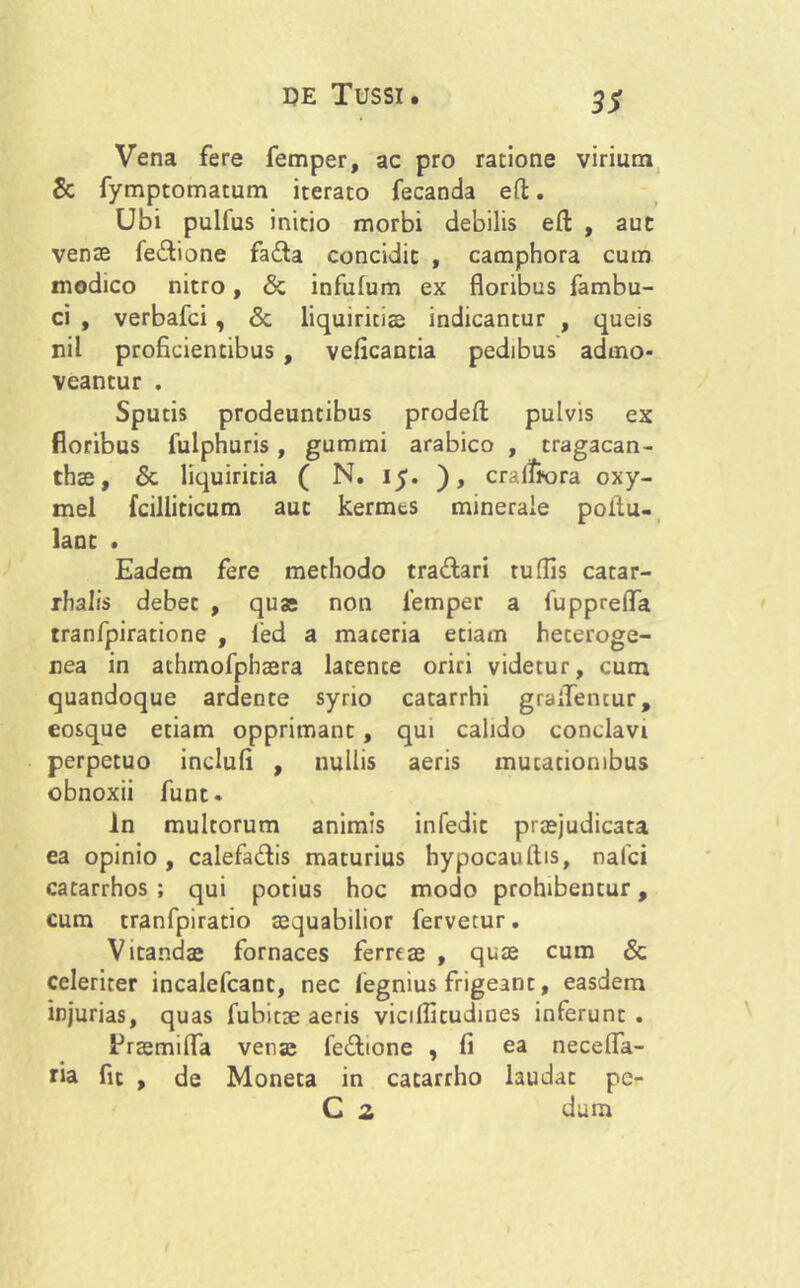 3S Vena fere femper, ac pro ratione virium & fymptomatum iterato fecanda eft. Ubi pulfus initio morbi debilis eft , aut venas fe&ione fa£ta concidit , camphora cum modico nitro, & infufum ex floribus fambu- ci , verbafci , & liquiritias indicantur , queis nil proficientibus , veficantia pedibus admo- veantur . Sputis prodeuntibus prodefl: pulvis ex floribus fuiphuris, gummi arabico , tragacan- thae, & liquiritia ( N. 15. ), cralffora oxy- mel fcilliticum aut kermts minerale poltu- lant . Eadem fere methodo tra&ari rudis catar- rhalis debet , quas non femper a fuppreflfa tranfpiratione , fed a maceria etiam heceroge- nea in athmofphaera latence oriri videtur, cum quandoque ardente syrio catarrhi graflencur, eosque etiam opprimant, qui calido conclavi perpetuo inclufi , nullis aeris mutationibus obnoxii funt- ln multorum animis infedit praejudicata ea opinio , calefa&is maturius hypocauftis, nalci catarrhos ; qui potius hoc modo prohibentur, cum tranfpiratio aequabilior fervetur. Vitandas fornaces ferreae , quae cum & celeriter incalefcanc, nec fegnius frigeant, easdem injurias, quas fubitae aeris vicillitudines inferunt . ^raemifla venas fe&ione , fi ea necefla- tia fit , de Moneta in catarrho laudat pe- C 2 dum