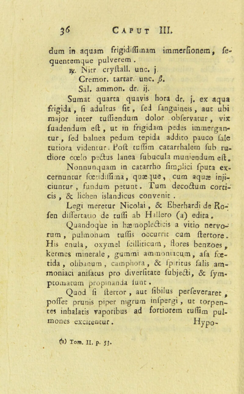 dum in aquam frigidi (fi mam immerfionem, fe- quentemque pulverem . 1^. Nitr cryItali, unc. j Cremor, tartar. unc. fi. Sal. ammon. dr. ij. Sumat quarta quavis hora dr. j. ex aqua frigida , fi adultus fic , fed languineis , aut ubi major inter tufliendum dolor obfervatur, vix fuadendum eft , ut in frigidam pedes immergan- tur , fed balnea pedum tepida addito pauco file tutiora videntur. Poft tuffim catarrhalem fub ru- diore coelo pedtus lanea lubucula muniendum e(t. Nonnunquam in catarrho firnplici fputa ex- cernuntur foetidtffima, quaeque, cum aquae inji- ciuntur, fundum petunt. Tum decodtum corti- cis , & lichen islandicus convenit . Legi meretur Nicolai , & Eberhardi de Ro- fen dilTertauo de tulfi ab Hillero (a) edita. Quandoque in haemopledticis a vitio nervo- rum , pulmonum tuffis occurrit cum flertore. His enula, oxymel icilltticum, flores benzoes, kermes minerale , gummi ammoniacujn, afa foe- tida, olibanum , camphora, Sc Ip ritus falis am- moniaci anilacus pro diverfitate fubjedti, <3c fym- ptomatum propinanda iunt. Quod fi ilertor , aut fibilus perfeveraret , pofTer prunis piper nigrum inlpergi , ut torpen- tes inhalatis vaporibus ad fortiorem tuffim pU|. mones excitentur. Hypo- 6) Tom. 11. p. jj.