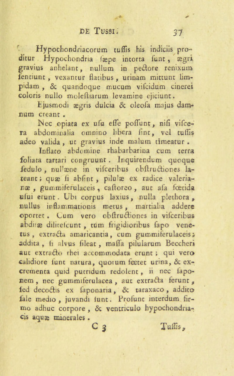 31 Hypochondriacorum tuflis his indiciis pro- ditur Hypochondria laepe intorta fune, segri gravius anhelant, nullum in pedore renixum fenciunt , vexantur flatibus, urinam mittunt lim- pidam , & quandoque mucum vifeidum cinerei coloris nullo moleftiarum levamine ejiciunt. fc jusmodi aegris dulcia & oleofa majus dam- num creant . Nec opiata ex ufu efle poflunt, nifi vifce- ra abdominalia omnino libera flnt, vel tuflis adeo valida, ut gravius inde malum timeatur. Inflaro abdomine rhabarbarina cum terra foliata tartari congruunt. Inquirendum quoque fedulo, nufla^ne in vifceribus obftrudiones la- teant; quae fl abflnt , pilu'se ex radice valeria- nce , gummiferulaceis, caftoreo , aut afa foetida ufui erunt. Ubi corpus laxius, nulla plethora , nullus inflammationis metus, martiaha addere oportet . Lum vero obftrudiones in vifceribus abdnje dilirelcunt , tum frigidioribus fapo vene- tus , extrada amaricantia, cum gummiferulaceis« addita , Ii alvus fileat, mafla pilularum Beccheri aut extrado rhei accommodata erunt ; qui vero calidiore iunt natura, quorum foetet urina, & ex- crementa quid putridum redolent , ii nec lapo- nem, nec gummiferulaeea , aut extrada ferunt 9 led decodis ex iaponaria, & taraxaco, addito lale medio, juvandi lunt. Brolunt interdum fir- mo adhuc corpore , & ventriculo hypochondria- cis aquse minerales. Cj Tuflis,