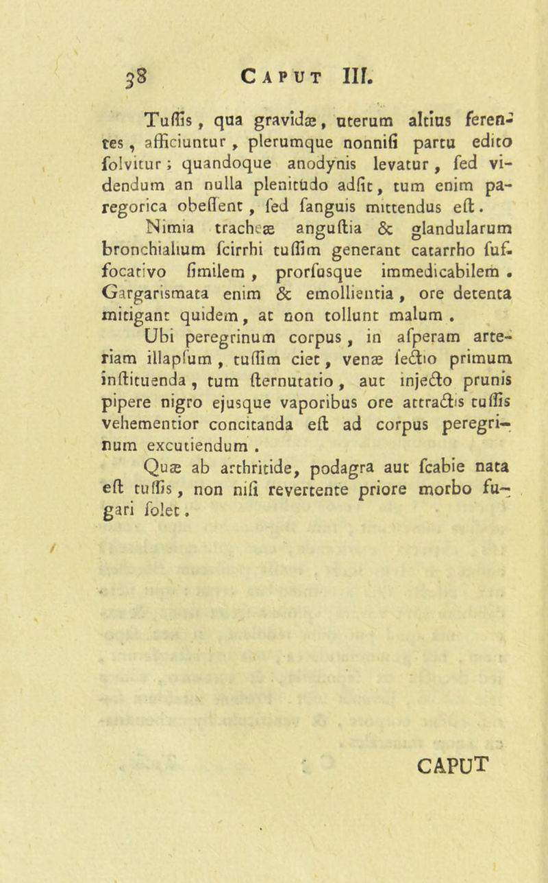 Tuffis, qua gravidas, uterum altius feren- tes , afficiuntur , plerumque nonnifi partu edito folvitur; quandoque anodynis levatur, fed vi- dendum an nulla plenitudo adiit, tum enim pa- regorica obedent , fed fanguis mittendus efl:. Nimia tracheae anguftia <3c glandularum bronchialium fcirrhi tuffim generant catarrho fufc focativo fimilem , prorfusque immedicabilem . Gargarismata enim & emollientia, ore detenta mitigant quidem, at non tollunt malum. Ubi peregrinum corpus , in afperam arte- riam illapfum , tuffim ciet, venae ieftio primum inftituenda, tum demutatio, aut inje&o prunis pipere nigro ejusque vaporibus ore attraibs tuffis vehementior concitanda eft ad corpus peregri- num excutiendum . Quae ab arthritide, podagra aut fcabie nata efl; tuffis, non nili revertente priore morbo fu-; gari folet. CAPUT