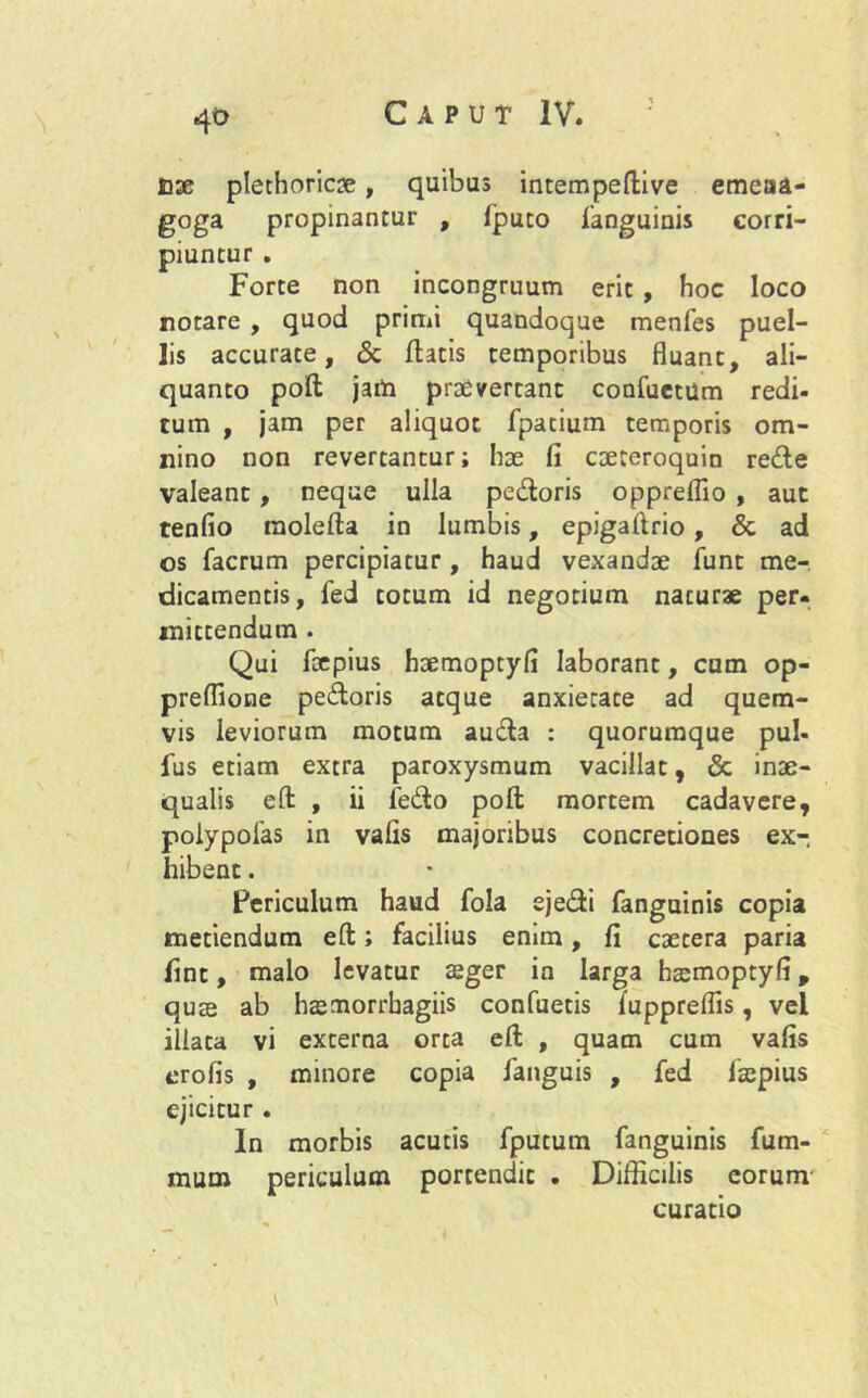 4t> £j2e plechoricse, quibus intempeftive emeaa- goga propinantur , fputo fanguinis corri- piuntur . Forte non incongruum erit , hoc loco rotare , quod primi quandoque menfes puel- lis accurate, Sc flatis temporibus fluant, ali- quanto pofl jam praeverrant confuetUm redi- tum , jam per aliquot fpacium temporis om- nino non revertantur; hae fi cteteroquin redde valeant , neque ulla pedoris oppreflio , aut tenfio molefla in lumbis, epigafirio, & ad os facrum percipiatur, haud vexandae funt me- dicamentis, fed totum id negotium naturae per- mittendum . Qui foepius hsemoptyfi laborant, cum op- preflione pedoris atque anxietate ad quem- vis leviorum motum auda : quorumque pul- lus etiam extra paroxysmum vacillat, & inae- qualis eft , ii ledo pofl mortem cadavere, polypofas in vafis majoribus concretiones ex- hibent . Fericulum haud fola ejedi fanguinis copia metiendum eft; facilius emm, fi caetera paria fint, malo levatur aeger in larga htemoptyfi, quse ab haemorrbagiis confuetis luppreflis, vel illata vi externa orta eft , quam cum vafis erofis , minore copia fanguis , fed fsepius ejicitur . In morbis acutis fputum fanguinis fum- mum periculum portendit . Difficilis eorum curatio