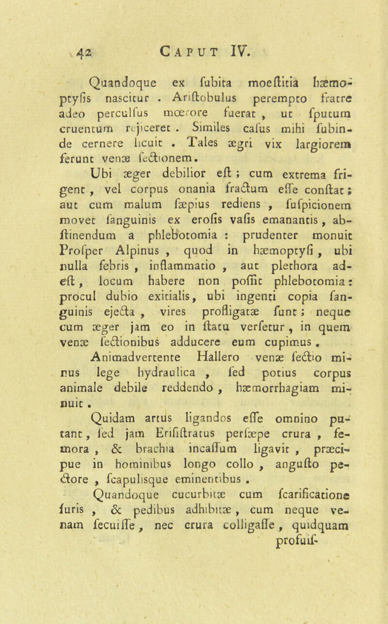 Quandoque ex fubita moeftitia hxmo- ptyfis nascitur . Anftobulus perempto fratre adeo perculfus moerore fuerat , ut fpututn cruentum rejiceret . Similes C3fus mihi fubin- de cernere licuit . Tales aegri vix largiorem ferunt venae ledionem. Ubi aeger debilior efl ; cum extrema fri- gent , vel corpus onania fra&um elfe conflat; aut cum malum foepius rediens , fufpicionem movet fanguinis ex erofis vafis emanantis, ab- flinendum a phlebotomia : prudenter monuit Profper Alpinus , quod in hoemoptyfi , ubi nulla febris , inflammatio , aut plethora ad- efl, locum habere non pofiit phlebotomia: procul dubio exitialis, ubi ingenti copia fan- guinis ejeda , vires profligatae funt; neque cum aeger jam eo in flatu verfetur, in quem venae le&ionibus adducere eum cupimus. Animadvertente Hallero venae fe£ho mi- rus lege hydraulica , fed potius corpus animale debile reddendo , hxmorrhagiam mi- nuit . Quidam artus ligandos efle omnino pu- tant , led jam Eriflflratus perlaepe crura , fe- mora , & brachia incalTum ligavit , praeci- pue in hominibus longo collo , angullo pe- dore , fcapulisque eminentibus . Quandoque cucurbitae cum fcarificatione furis , & pedibus adhibuoe , cum neque ve- nain fecuifle, nec crura colligafle, quidquam profuif-