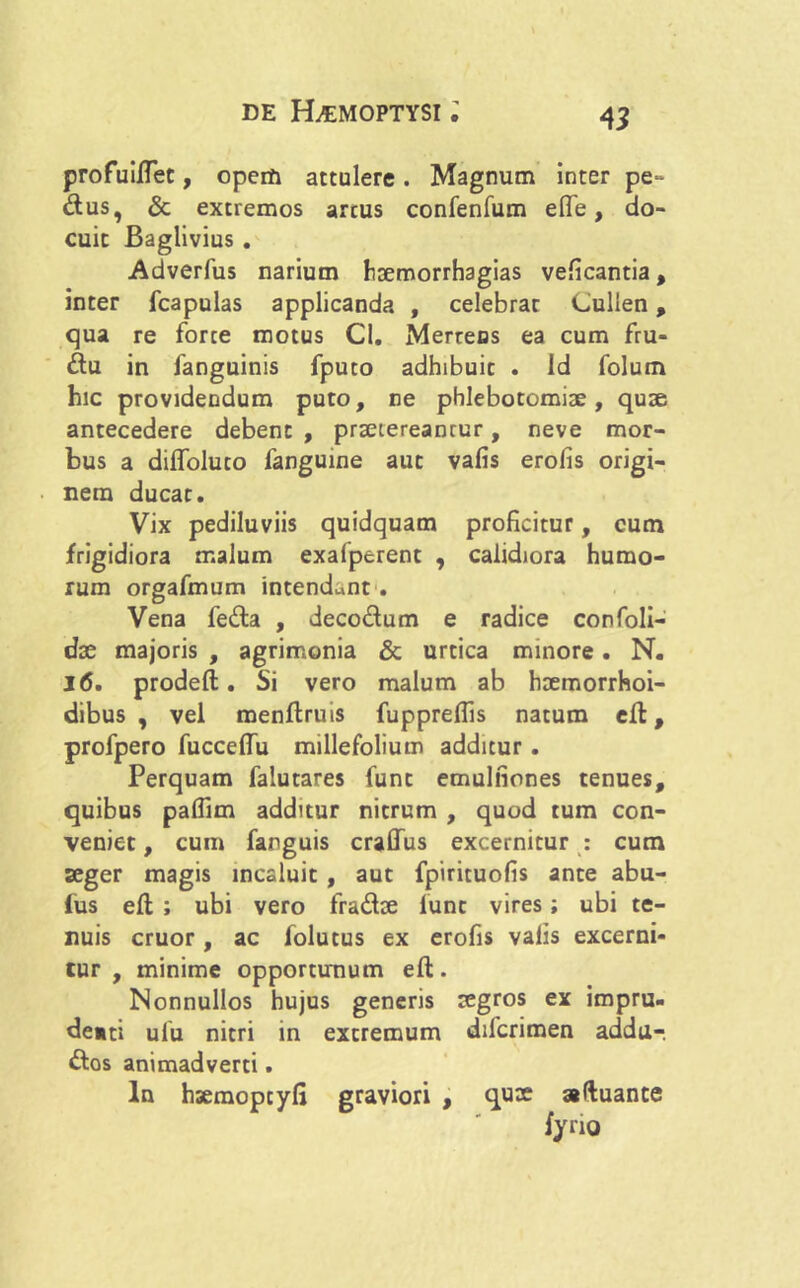 profuillet, opem attulere. Magnum inter pe~ dus, & extremos arcus confenfum elfe , do- cuit Baglivius . Adverfus narium haemorrhagias veficantia, inter fcapulas applicanda , celebrat Cullen, qua re forte motus Cl. Merteos ea cum fru- du in fanguinis fpuco adhibuit . Id folum hic providendum puto, ne phlebotomiae, quae antecedere debent , praetereancur, neve mor- bus a dilfoluto fanguine aut valis erofis origi- nem ducar. Vix pediluviis quidquam proficitur, cum frigidiora malum exafperent , calidiora humo- rum orgafmum intendunt . Vena feda , decodum e radice confoli- dx majoris , agrimonia & urtica minore. N. 16. prodeft. Si vero malum ab haemorrhoi- dibus , vel menftruis fuppreflis natum efi:, profpero fuccefiu millefolium additur. Perquam falutares fune emulfiones tenues, quibus pafiim additur nitrum , quod tum con- veniet , cum farguis cralfus excernitur : cum seger magis incaluit , aut fpirituofis ante abu- fus eft ; ubi vero fradae lunc vires; ubi te- nuis eruor, ac folutus ex erofis valis excerni- tur , minime opportunum efl:. Nonnullos hujus generis aegros ex impru- denti ulu nitri in extremum diferimen addu-. dos animadverti. In haemopcyfi graviori , quae aduante