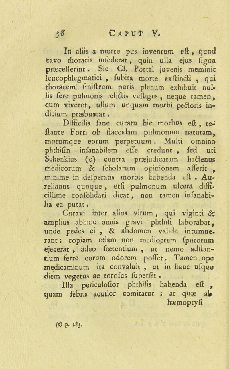 In aliis a morte pus inventum eft, quod cavo thoracis infederat, quin ulla ejus ligna praeceflerint . Sic Cl. Portal juvenis meminit leucophlegmaeici , fubita morte exftindi , qui thoracem finiftrum puris plenum exhibuit nul- lis fere pulmonis relidis veftigiis , neque tamen, cum viveret, ullum unquam morbi pedoris in- dicium praebuerat. Difficilis fane curatu hic morbus eft, te- ftante Forti ob flaccidam pulmonum naturam, motumque eorum perpetuum . Multi omnino phchifin infanabilem efle credunt , fed uti Schenkius (c) contra praejudicatam hadenus medicorum & fcholarum opinionem aflerit , minime in defperatis morbis habenda eft . Au- relianus quoque , etfi pulmonum ulcera diffi- cillime confohdari dicat, non tamen infanabi- lia ea putae * Curavi inter alios virum, qui viginti & amplius abhinc anuis gravi phthifi laborabat, unde pedes ei , & abdomen valide intumue- rant ; copiam etiam non mediocrem fputorum ejecerat , adeo foetentium , ut nemo adftan- tium ferre eorum odorem poflet. Tamen ope medicaminum ita convaluit , ut in hanc ufque diem vegetus ac torofus fuperfic . Illa periculofior phchifis habenda eft , quam febris acutior comitatur ; at quae aW hsemoptyft (c) p. aSj.