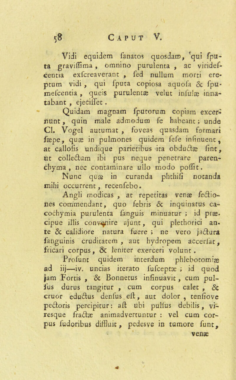 Vidi equidem fanatos quosdam, 'qui fpu- ta gravifflma , omnino purulenta , ac viridef- centia exfcreaverant , fed nullum morti ere- ptum vidi , qui fputa copiosa aquofa & fpu* mefcentia, queis purulenta velut infula inna- tabant , ejeciffet. Quidam magnam fputorum copiam excer- nunt, quin male admodum fe habeant; unde Cl. Vogel autumat , foveas quasdam formari faspe, quas in pulmones quidem fefe infinuenc, at callofis undique parietibus ita obdudas fint, ut colledum ibi pus neque penetrare paren- chyma , nec contaminare ullo modo polfit. Nunc quas in curanda phthifi notanda mihi occurrent, recenfebo. Angli modicas , at repetitas venas fedio- nes commendant, quo febris & inquinatus ca- cochymia purulenta fanguis minuatur ; id prae- cipue illis convenire ajunt, qui plethorici an. te & calidiore natura fuere ; ne vero jadura fanguinis cruditatem, aut hydropem accerlat, fricari corpus, & leniter exerceri volunt. Profunt quidem interdum phlebotomias ad iij—iv. uncias iterato fufceptse ; id quod jam Fortis , & Bonnetus infinuavit, cum pul- fus durus tangitur , cum corpus calet , & eruor edudus denfus eft, aut dolor , tenfiove pedoris percipitur: aft ubi pullus debilis, vi- resque fradae animadvertuntur : vel cum cor- pus fudoribus diffluit, pedesve in tumore funt, venae