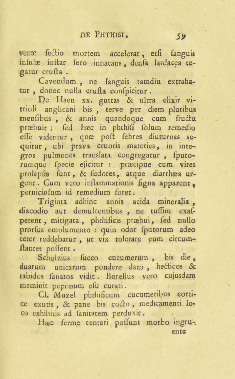 S<? venae fe£lio mortem accelerat, etfi fanguis inlulae initar Iero innatans, denia lardaeea te- gatur crufta . Cavendum , ne fanguis tamdiu extraha- tur , donec nulla crufta confpicitur . De Haen xx. guttas & ultra elixir vi- trioli anglicani bis , terve per diem pluribus menfibus , & annis quandoque cum fru&u praebuit ; fed haec in phthift folum remedio efle videntur , quae poft febres diuturnas se- quitur, ubi prava cruoris materies, in inte-< gros pulmones translata congregatur , fputo- rumque fpecie ejicitur : praecipue cum vires prolapfte funt, & fudores, atque diarrhaea ur- gent . Cum vero inflammationis figna apparent f perniciofum id remedium foret. Triginta adhinc annis acida mineralia , diacodio aut demulcentibus , ne tuflim exaf- perent, mitigata, phthificis praebui, fed nullo prorfus emolumento : quin odor fputorum adeo teter reddebatur , ut vix tolerare eum circum- flantes pofler.t . Schulzius fucco cucumerum , bis die, duarum unicarum pondere dato , he&icos Sc tabidos fanatos vidit . Borelius vero cujusdam meminit peponum efu curati. Cl. jVIuzel phtbificum cucumeribus corti- ce exutis , & pane bis co&o , medicamenti lo- co exhibitis ad fanitatem perduxit. Haec ferme centari poflunt morbo ingru- ente