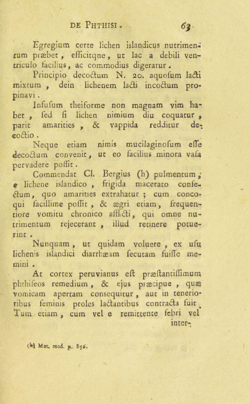 6j Egregium certe lichen islandicus nutrimen- tum prtebet , efficitqne, ut lac a debili ven- triculo facilius, ac commodius digeratur. Principio decodum N. 20. aquofum ladi mixtum , dein lichenem ladi incodum pro- pinavi . infufum rheiforme non magnam vim har bet , fed fi lichen nimium diu coquatur , paric amarities , & vappida redditur de- «odio . Neque etiam nimis mucilagiaofum e(Te decodum convenit, ut eo facilius minora vafa pervadere pofiit. Commendat Cl. Bergius (h) pulmentum e lichene islandico , frigida macerato confe- dum, quo amarities extrahatur ; cum conco- qui facillime potfic , & aegri etiam, frequen- tiore vomitu chronico alH.di, qui omne nu- trimentum rejecerant , illud recinere potue- rinc . Nunquam , ut quidam voluere , ex ufu lichenis lslandici diarrhaeam fecutam fuiile me- mini . At cortex peruvianus efl: prasftanciffimum phrhifeos remedium , «Sc ejus piseeipue , quee vomicam apertam consequitur , aut in tenerio- ribus feminis proles ladancibus contrada fuit ^ Tum etiam , cum vel e remittente febri vel inter-