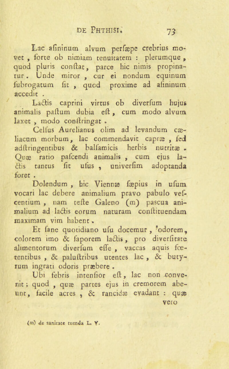 Lac afininum alvum perfaepe crebrius mo- vet , forte ob nimiam tenuitatem : plerumque , quod pluris conflat, parce hic nimis propina- tur. Unde miror , cur ei nondum equinum fubrogatum fit , quod proxime ad afininum accedit . La&is caprini virtus ob diverfum hujus animalis paflum dubia eft, cum modo alvum laxet , modo conftringat . Cellus Aurelianus olim ad levandum cre- liacum morbum, lac commendavit capra; , fei adftringentibus & balfamicis herbis nutritae . Qua; ratio pafcendi animalis , cum ejus la- £tis tantus fit ufus , univerfim adoptanda foret . Dolendum , hic Viennae fzepius in ufum vocari lac debere animalium pravo pabulo vef- centium , nam tefte Galeno (m) pascua ani- malium ad la&is eorum naturam conftituendam maximam vim habent. Et fane quotidiano ufu docemur, 'odorem, colorem imo & faporem ladis, pro diverfitate alimentorum diverfum efle , vaccas aquis foe- tentibus , & paluftribus utentes lac , & buty- rum ingrati odoris praebere . Ubi febris inrenfior eft, lac non conve- nit ; quod , qua; partes ejus in cremorem abe- unt, facile acres , & rancida; evadant : quae vero (m) de sanicate tuenda L. Y.