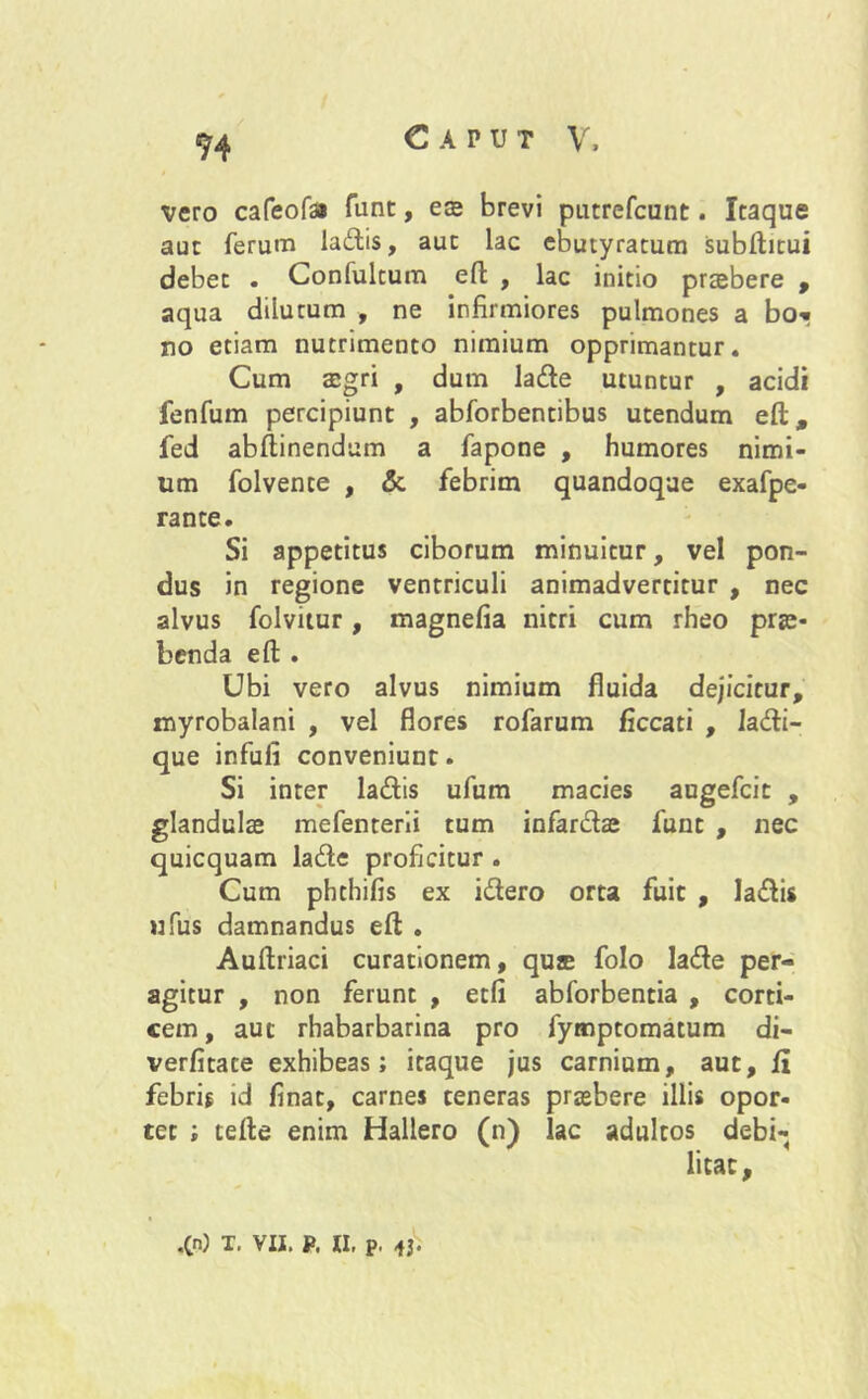 S4 vero cafeofa fune, ese brevi putrefeunt. Itaque aut ferum ladis, aut lac ebutyratum subftitui debet . Confulcum eft , lac initio praebere , aqua dilutum , ne infirmiores pulmones a bo» no etiam nutrimento nimium opprimantur. Cum aegri , dum lade utuntur , acidi fenfum percipiunt , abforbentibus utendum eft, fed abftinendum a fapone , humores nimi- um folvente , & febrim quandoque exafpe- rante. Si appetitus ciborum minuitur, vel pon- dus in regione ventriculi animadvertitur , nec alvus folvitur, magnefia nitri cum rheo prae- benda eft . Ubi vero alvus nimium fluida dejicitur, myrobalani , vel flores rofarum ficcati , ladi- que infufi conveniunt. Si inter ladis ufum macies augefeit , glandulae mefenterii tum infarctae funt , nec quicquam lade proficitur . Cum phthifis ex idero orta fuit , ladis ufus damnandus eft . Auftriaci curationem, qure folo lade per- agitur , non ferunt , etfi abforbentia , corti- cem, aut rhabarbarina pro fymptomatum di- verfitate exhibeas; itaque jus carnium, aut, fi febris id finat, carnes teneras praebere illis opor- tet ; tefte enim Hallero (n) lac adultos debi- litat,