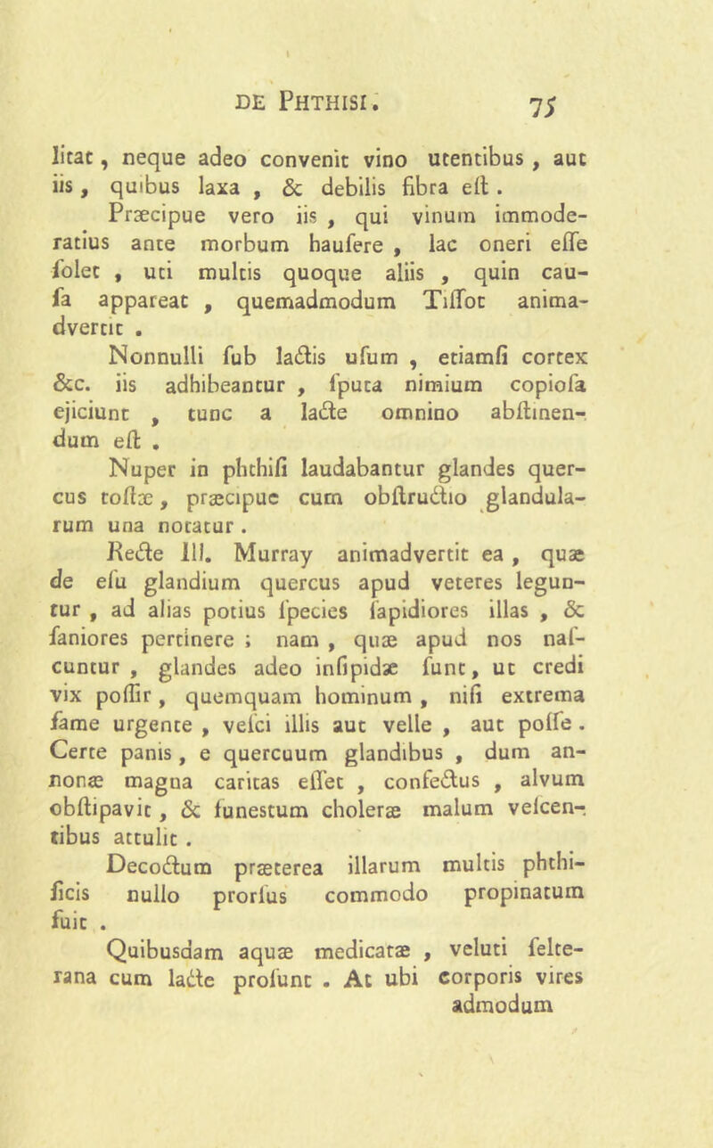 I de Phthisi. 75 litat, neque adeo convenit vino utentibus , aut iis, quibus laxa , & debilis fibra eft. Praecipue vero iis , qui vinum immode- ratius ante morbum haufere , lac oneri effe folet , uti multis quoque aliis , quin cau- fa appareat , quemadmodum TilToc anima- dvertit . Nonnulli fub ladtis ufum , etiamfi cortex &c. iis adhibeantur , 1'puta nimium copiofa ejiciunt , tunc a la&e omnino abftinen-. dum eft . Nuper in phthifi laudabantur glandes quer- cus rodae, praecipue cum obftru&io glandula- rum una notatur . Re&e 111. Murray animadvertit ea , quae de efu glandium quercus apud veteres legun- tur , ad alias potius 1'pecies lapidiores illas , & faniores pertinere ; nam , quae apud nos nal- cuntur , glandes adeo infipidae fune, ut credi vix poflir, quemquam hominum , nifi extrema fame urgente , vefci illis aut velle , aut polfe . Certe panis, e quercuum glandibus , dum an- nonae magua caritas elTet , confe&us , alvum obftipavit, 6c funestum cholerae malum velcen-. tibus attulit . Decodtum praeterea illarum multis phthi- licis nullo prorlus commodo propinatum fuit . Quibusdam aquae medicatae , veluti lelte- rana cum ladte profunt . Ac ubi corporis vires admodum \
