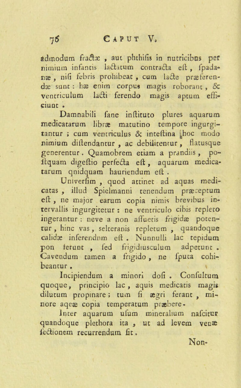 ; \ admodum fra£tac , aut phthifis io nutricibus per nimium infantis la&atum contrada eft , fpada- nae , nifi febris prohibeat , cum lade praeferen- dae sunt : hae enim corpus magis roborant , & ventriculum ladi ferendo magis aptum effi- ciunt . Damnabili fane inftituto plures aquarum medicatarum librae matutino tempore ingurgi- tantur ; cum ventriculus & inteftina |hoc modo nimium diftendantur , ac debilitemur, flatusque generentur. Quamobrem etiam a prandiis , po- itquam digeflio perfeda eft, aquarum medica- tarum qnidquam hauriendum eft . Univerflm , quod attinet ad aquas medi- catas , illud Spielmanni tenendum praeceptum eft , ne major earum copia nimis brevibus in- tervallis ingurgitetur : ne ventriculo cibis repleto ingerantur : neve a non afluetis frigidae poten- tur , hinc vas, selteranis repletum , quandoque calidae inferendum eft . NunnulU lac tepidum pon feruDt , fed frigidiusculum adpetunt . Cavendum tamen a frigido , ne fpuca cohi- beantur . * Incipiendum a minori dofi . Confultum quoque, principio lac , aquis medicatis magis dilutum propinare; tum fi ae^ri ferant, mi- nore aqeae copia temperatum praebere - Inter aquarum ufum mineralium nafcitut quandoque plethora ita , uc ad levem venae fe&ionem recurrendum fit. Non-