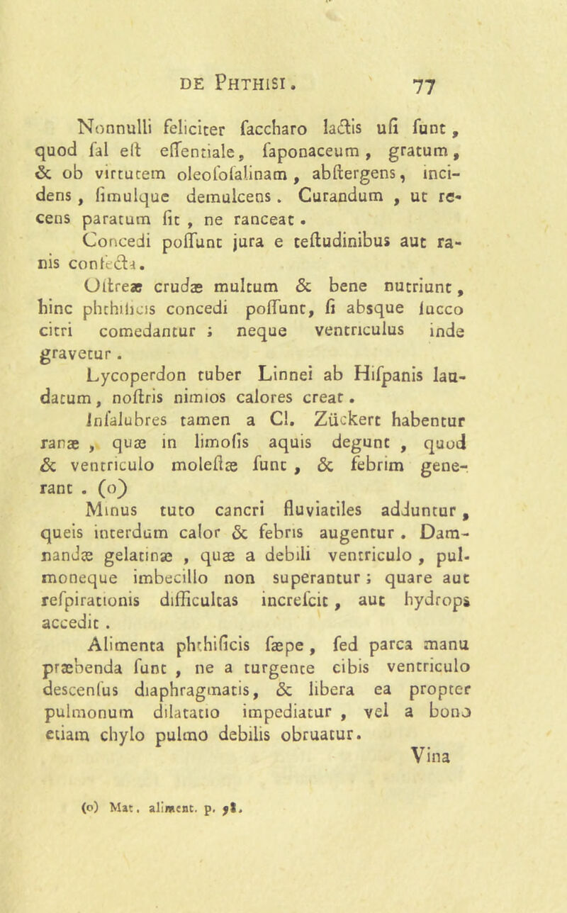 Nonnulli feliciter faccharo laftis ufi funt, quod fal elt eflentiale, faponaceum , gratum, & ob virtutem oleofofaiinam , abftergens, inci- dens , fimulquc demulcens . Curandum , ut re- cens paratum fit , ne ranceat . Concedi pofifunt jura e teftudinibus aut ra- nis confe£U. Oltre® crudas multum & bene nutriunt, bine phchilias concedi polfunt, fi absque iucco citri comedantur ; neque ventriculus inde gravetur. Lycoperdon tuber Linnei ab Hifpanis lau- datum , noftris nimios calores creat. Infalubres tamen a Cl. Ziickert habentur ranas , quas in limofis aquis degunt , quod Si ventriculo molefias fune , & febrim gene- rant . (o) Minus tuto cancri fluviatiles adduntur , queis interdum calor Si febris augentur . Dam- nandas gelatinae , qua a debili ventriculo , pul- moneque imbecillo non superantur; quare aut refpirationis difficultas increfcic , aut hydropi accedit . Alimenta phchificis faspe , fed parca manu prasbenda funt , ne a turgente cibis ventriculo descenfus diaphragmatis, Si libera ea propter pulmonum dilatatio impediatur , vel a bono etiam chylo pulmo debilis obruatur. Vina (o) Mat. alimcnc. p. jt.