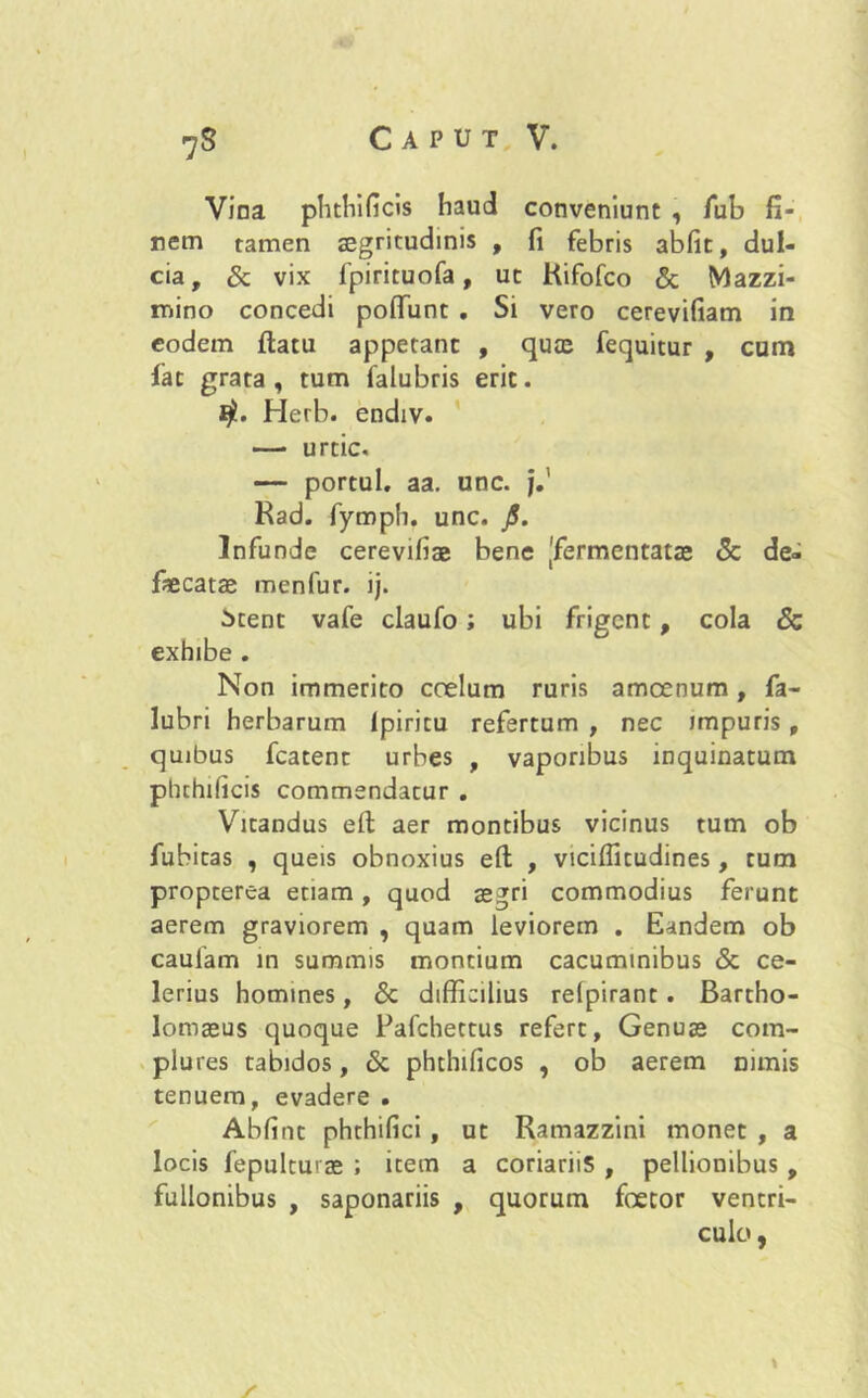 Vina phthificis haud conveniunt , fub fi- nem tamen segritudinis , fi febris abfit, dul- cia, & vix fpirituofa, ut Kifofco & Mazzi- mino concedi poflTunt . Si vero cerevifiam in eodem flatu appetant , quae fequitur , cum fat grata , tum falubris erit. Herb. endiv. — urcic. — portui, aa. unc. j.' Rad. fymph. unc. JS. Infunde cerevifiae bene ^fermentatae & de- faecatae menfur. ij. itent vafe claufo; ubi frigent, cola & exhibe . Non immerito coelum ruris amoenum, fa- lubri herbarum Ipiritu refertum , nec impuris , quibus fcatent urbes , vaporibus inquinatum ptuhilicis commendatur , Vitandus eft aer montibus vicinus tum ob fubitas , queis obnoxius eft , viciflitudines, tum propterea etiam, quod aegri commodius ferunt aerem graviorem , quam leviorem . Eandem ob caulam in summis montium cacuminibus & ce- lerius homines, & difficilius relpirant. Bartho- lomaeus quoque Pafchettus refert, Genuae com- plures tabidos, & phthilicos , ob aerem nimis tenuem, evadere . Abfint phthifici , ut Ramazzini monet , a locis fepulturae ; item a coriariis , pellionibus , fullonibus , saponariis , quorum foetor ventri- culo , / \