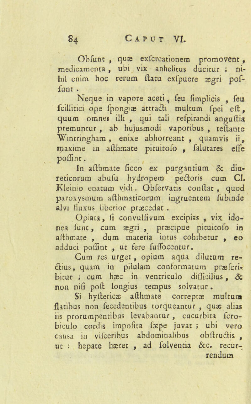 Obfunt , qure exfcreationem promovent , medicamenta , ubi vix anhelitus ducitur ; ni- hil enim hoc rerum ftatu exfpuere tegri pof- lunt . Neque in vapore aceti, feu fimplicis , feu fcillitici ope fpongiae attradi multum fpei eft, quum omnes illi , qui tali refpirandi anguftia premuntur , ab hujusmodi vaporibus , teftante Wmrringham , enixe abhorreant , quamvis ii, maxime in afthmate picuitoio , falutares eflfe poffint. In afthmate ficco ex purgantium & diu- reticorum abufu hydropem pedoris cum CI. Kleinio enatum vidi. Obfervatis conftat , quod paroxysmum afthmacicorum ingruentem fabmde alvi Buxus liberior prascedat . Opiara, fi convulfivura excipias , vix ido- nea funt, cum segri , praecipue pituitofo in afthmate , dum materia intus cohibetur , co adduci poffint , ut fere fulfocencur. Cum res urget, opium aqua dilutum re- dius, quam in pilulam conformatum praefcrir bicur ; cum hsec in ventriculo difficilius, & non nifi po(l longius tempus solvatur. Si hyftericse afthmate correptae multun» flatibus non fecedentibus torqueantur , quas alias iis prorumpentibus levabantur , cucurbita fcro- biculo cordis impofita faspe juvat ; ubi vero causa in vifceribus abdominalibus obftrudis , ut : hepate haeret , ad folvencia &c. recur- rendum