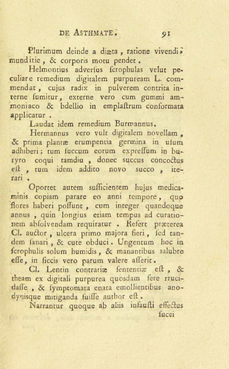 Plurimum deinde a diaeta, ratione vivendi» munditie, & corporis motu pendet* Helmontius adverfius fcrophulas velut pe- culiare remedium digitalem purpuream L. com- mendat , cujus radix in pulverem contrita in- terne fumitur, externe vero cum gummi ara- moniaco & bdellio in emplaftrum conformata applicatur . Laudat idem remedium Burmannus. Hermannus vero vult digitalem novellam , & prima plantse erumpentia germina in ulum adhiberi; tum fuccum eorum expreflum in bu- ryro coqui tamdiu , donec succus concodus eit , tum idem addito novo succo , ite- rari . Oportet autem sufficientem hujus medica- minis copiam parare eo anni tempore, quo flores haberi poflunt , cum integer quandoque annus , quin longius etiam tempus ad curatio- nem abfolvendam requiratur . Kefert praeterea Cl. audor , ulcera primo majora fieri, led tan- dem fanari , & cute obduci. Ungentum hoc in fcrophulis solum humidis, & manantibus salubre effe, in ficcis vero parum valere aflerit. Cl. Lentin contraria fententiae eft , & theam ex digitali purpurea quosdam fere rruci- dafie , & lymptomata enata emollientibus ano- dynisque mitiganda fuiffie author eft . Narrantur quoque ab aliis infaufti effedus fucci