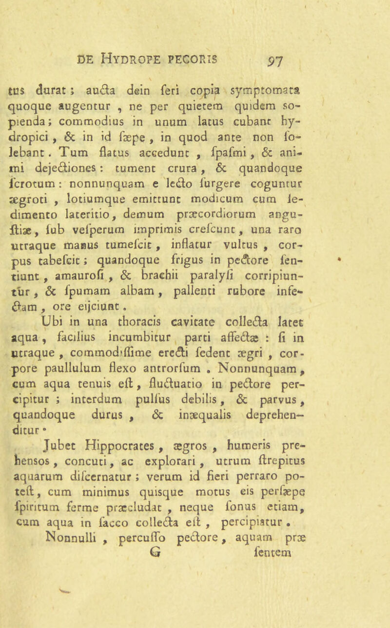 91 tus durat ; auda dein feri copia symptomata quoque augentur , ne per quietem quidem so- pienda; commodius in unum lacus cubant hy- dropici , & in id faepe , in quod ante non fo- lebant. Tum flatus accedunt , fpafmi, & ani- mi dejediones: tument crura , & quandoque fcrotum : nonnunquam e ledo furgere coguntur segroti , lotiumque emittunt modicum cum le- dimento lateritio, demum praecordiorum angu- Itiac, lub velperum imprimis crefcunc, una raro utraque manus tumelcit , inflatur vultus , cor- pus tabefeit; quandoque frigus in pedore fen- tiunt , amaurofi , & brachii paralyli corripiun- tur , & fpumam albam, pallenti rubore infe- dam , ore eijciunc. Ubi in una thoracis cavitate colleda latec aqua, facilius incumbitur parti afledfoe : fi in utraque , commodiflime eredi fedenc regri , cor- pore paullulum flexo antrorfum . Nonnunquam, cum aqua tenuis eft, fluduatio in pedore per- cipitur ; interdum pullus debilis, & parvus, quandoque durus , & inaequalis deprehen- ditur • Jubet Hippocrates , tegros , humeris pre- hensos, concuti, ac explorari, utrum ftrepitus aquarum difeernatur ; verum id fieri perraro po- tet!:, cum minimus quisque motus eis perfjepe fpintum ferme praecludat , neque fonus etiam, cum aqua in faoco colleda eli , percipiatur . Nonnulli , percuflo pedore, aquam prae G fentem